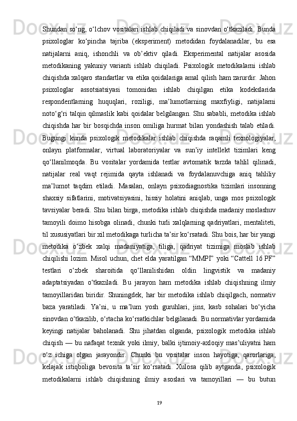 Shundan so‘ng, o‘lchov vositalari ishlab chiqiladi va sinovdan o‘tkaziladi. Bunda
psixologlar   ko‘pincha   tajriba   (eksperiment)   metodidan   foydalanadilar,   bu   esa
natijalarni   aniq,   ishonchli   va   ob’ektiv   qiladi.   Eksperimental   natijalar   asosida
metodikaning   yakuniy   varianti   ishlab   chiqiladi.   Psixologik   metodikalarni   ishlab
chiqishda xalqaro standartlar va etika qoidalariga amal qilish ham zarurdir. Jahon
psixologlar   assotsiatsiyasi   tomonidan   ishlab   chiqilgan   etika   kodekslarida
respondentlarning   huquqlari,   roziligi,   ma’lumotlarning   maxfiyligi,   natijalarni
noto‘g‘ri   talqin qilmaslik  kabi   qoidalar   belgilangan.  Shu  sababli,  metodika  ishlab
chiqishda   har   bir   bosqichda   inson   omiliga   hurmat   bilan   yondashish   talab   etiladi.
Bugungi   kunda   psixologik   metodikalar   ishlab   chiqishda   raqamli   texnologiyalar,
onlayn   platformalar,   virtual   laboratoriyalar   va   sun’iy   intellekt   tizimlari   keng
qo‘llanilmoqda.   Bu   vositalar   yordamida   testlar   avtomatik   tarzda   tahlil   qilinadi,
natijalar   real   vaqt   rejimida   qayta   ishlanadi   va   foydalanuvchiga   aniq   tahliliy
ma’lumot   taqdim   etiladi.   Masalan,   onlayn   psixodiagnostika   tizimlari   insonning
shaxsiy   sifatlarini,   motivatsiyasini,   hissiy   holatini   aniqlab,   unga   mos   psixologik
tavsiyalar   beradi.   Shu  bilan   birga,   metodika   ishlab   chiqishda   madaniy  moslashuv
tamoyili   doimo   hisobga   olinadi,   chunki   turli   xalqlarning   qadriyatlari,   mentaliteti,
til xususiyatlari bir xil metodikaga turlicha ta’sir ko‘rsatadi. Shu bois, har bir yangi
metodika   o‘zbek   xalqi   madaniyatiga,   tiliga,   qadriyat   tizimiga   moslab   ishlab
chiqilishi  lozim. Misol  uchun, chet  elda yaratilgan “MMPI”  yoki “Cattell  16 PF”
testlari   o‘zbek   sharoitida   qo‘llanilishidan   oldin   lingvistik   va   madaniy
adaptatsiyadan   o‘tkaziladi.   Bu   jarayon   ham   metodika   ishlab   chiqishning   ilmiy
tamoyillaridan   biridir.   Shuningdek,   har   bir   metodika   ishlab   chiqilgach,   normativ
baza   yaratiladi.   Ya’ni,   u   ma’lum   yosh   guruhlari,   jins,   kasb   sohalari   bo‘yicha
sinovdan o‘tkazilib, o‘rtacha ko‘rsatkichlar belgilanadi. Bu normativlar yordamida
keyingi   natijalar   baholanadi.   Shu   jihatdan   olganda,   psixologik   metodika   ishlab
chiqish   —   bu   nafaqat   texnik   yoki   ilmiy,   balki   ijtimoiy-axloqiy   mas’uliyatni   ham
o‘z   ichiga   olgan   jarayondir.   Chunki   bu   vositalar   inson   hayotiga,   qarorlariga,
kelajak   istiqboliga   bevosita   ta’sir   ko‘rsatadi.   Xulosa   qilib   aytganda,   psixologik
metodikalarni   ishlab   chiqishning   ilmiy   asoslari   va   tamoyillari   —   bu   butun
19 