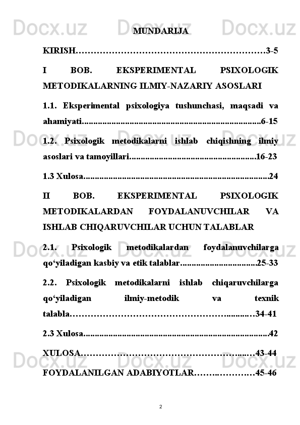 MUNDARIJA
KIRISH………………………………………………………3-5
I   BOB.   EKSPERIMENTAL   PSIXOLOGIK
METODIKALARNING ILMIY-NAZARIY ASOSLARI
1.1.   Eksperimental   psixologiya   tushunchasi,   maqsadi   va
ahamiyati ...............................................................................6-15
1.2.   Psixologik   metodikalarni   ishlab   chiqishning   ilmiy
asoslari va tamoyillari ........................................................16-23
1.3 Xulosa..................................................................................24
II   BOB.   EKSPERIMENTAL   PSIXOLOGIK
METODIKALARDAN   FOYDALANUVCHILAR   VA
ISHLAB CHIQARUVCHILAR UCHUN TALABLAR
2.1.   Psixologik   metodikalardan   foydalanuvchilarga
qo‘yiladigan kasbiy va etik talablar ..................................25-33
2.2.   Psixologik   metodikalarni   ishlab   chiqaruvchilarga
qo‘yiladigan   ilmiy-metodik   va   texnik
talabla……………………………………………..........…34-41
2.3 Xulosa..................................................................................42
XULOSA…………………………………………….....…43-44
FOYDALANILGAN ADABIYOTLAR……..……….…45-46
2 