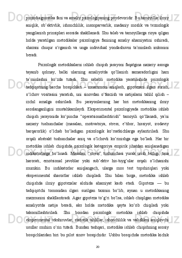 psixodiagnostika fani va amaliy psixologiyaning poydevoridir. Bu tamoyillar ilmiy
aniqlik,   ob’ektivlik,   ishonchlilik,   insonparvarlik,   madaniy   moslik   va   texnologik
yangilanish prinsiplari asosida shakllanadi. Shu talab va tamoyillarga rioya qilgan
holda   yaratilgan   metodikalar   psixologiya   fanining   amaliy   ahamiyatini   oshiradi,
shaxsni   chuqur   o‘rganish   va   unga   individual   yondashuvni   ta’minlash   imkonini
beradi.
              Psixologik   metodikalarni   ishlab   chiqish   jarayoni   faqatgina   nazariy   asosga
tayanib   qolmay,   balki   ularning   amaliyotda   qo‘llanish   samaradorligini   ham
ta’minlashni   ko‘zda   tutadi.   Shu   sababli   metodika   yaratilishida   psixologik
tadqiqotning   barcha   bosqichlari   –   muammoni   aniqlash,   gipotezani   ilgari   surish,
o‘lchov   vositasini   yaratish,   uni   sinovdan   o‘tkazish   va   natijalarni   tahlil   qilish   –
izchil   amalga   oshiriladi.   Bu   jarayonlarning   har   biri   metodikaning   ilmiy
asoslanganligini   mustahkamlaydi.   Eksperimental   psixologiyada   metodika   ishlab
chiqish   jarayonida   ko‘pincha   “operatsionallashtirish”   tamoyili   qo‘llanadi,   ya’ni
nazariy   tushunchalar   (masalan,   motivatsiya,   stress,   e’tibor,   hissiyot,   irodaviy
barqarorlik)   o‘lchab   bo‘ladigan   psixologik   ko‘rsatkichlarga   aylantiriladi.   Shu
orqali   abstrakt   tushunchalar   aniq   va   o‘lchovli   ko‘rinishga   ega   bo‘ladi.   Har   bir
metodika   ishlab   chiqishda   psixologik   kategoriya   empirik   jihatdan   aniqlanadigan
indikatorlarga   bo‘linadi.   Masalan,   “stress”   tushunchasi   yurak   urish   tezligi,   tana
harorati,   emotsional   javoblar   yoki   sub’ektiv   his-tuyg‘ular   orqali   o‘lchanishi
mumkin.   Bu   indikatorlar   aniqlangach,   ularga   mos   test   topshiriqlari   yoki
eksperimental   sharoitlar   ishlab   chiqiladi.   Shu   bilan   birga,   metodika   ishlab
chiqishda   ilmiy   gipotezalar   alohida   ahamiyat   kasb   etadi.   Gipoteza   —   bu
tadqiqotchi   tomonidan   ilgari   surilgan   taxmin   bo‘lib,   aynan   u   metodikaning
mazmunini shakllantiradi. Agar gipoteza to‘g‘ri bo‘lsa, ishlab chiqilgan metodika
amaliyotda   natija   beradi,   aks   holda   metodika   qayta   ko‘rib   chiqiladi   yoki
takomillashtiriladi.   Shu   boisdan   psixologik   metodika   ishlab   chiqishda
eksperimental   tekshiruvlar,   statistik   tahlillar,   ishonchlilik   va   validlikni   aniqlovchi
usullar   muhim   o‘rin   tutadi.   Bundan   tashqari,   metodika   ishlab   chiqishning   asosiy
bosqichlaridan   biri   bu   pilot   sinov   bosqichidir.   Ushbu   bosqichda   metodika   kichik
20 