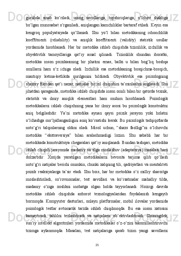 guruhda   sinab   ko‘riladi,   uning   savollariga,   topshiriqlariga,   o‘lchov   shakliga
bo‘lgan munosabat o‘rganiladi, aniqlangan kamchiliklar bartaraf etiladi. Keyin esa
kengroq   populyatsiyada   qo‘llanadi.   Shu   yo‘l   bilan   metodikaning   ishonchlilik
koeffitsienti   (reliability)   va   aniqlik   koeffitsienti   (validity)   statistik   usullar
yordamida   hisoblanadi.   Har   bir   metodika   ishlab   chiqishda   tizimlilik,   izchillik   va
obyektivlik   tamoyillariga   qat’iy   amal   qilinadi.   Tizimlilik   shundan   iboratki,
metodika   inson   psixikasining   bir   jihatini   emas,   balki   u   bilan   bog‘liq   boshqa
omillarni   ham   o‘z   ichiga   oladi.   Izchillik   esa   metodikaning   bosqichma-bosqich,
mantiqiy   ketma-ketlikda   qurilganini   bildiradi.   Obyektivlik   esa   psixologning
shaxsiy fikridan qat’i nazar, natijalar bir xil chiqishini ta’minlashni anglatadi. Shu
jihatdan qaraganda, metodika ishlab chiqishda inson omili bilan bir qatorda texnik,
statistik   va   ilmiy   aniqlik   elementlari   ham   muhim   hisoblanadi.   Psixologik
metodikalarni   ishlab   chiqishning   yana   bir   ilmiy   asosi   bu   psixologik   konstruktni
aniq   belgilashdir.   Ya’ni   metodika   aynan   qaysi   psixik   jarayon   yoki   holatni
o‘lchashga mo‘ljallanganligini aniq ko‘rsatishi  kerak. Bu psixologik tadqiqotlarda
noto‘g‘ri   talqinlarning   oldini   oladi.   Misol   uchun,   “shaxs   faolligi”ni   o‘lchovchi
metodika   “ekstraversiya”   bilan   aralashmasligi   lozim.   Shu   sababli   har   bir
metodikada konstruktsiya chegaralari qat’iy aniqlanadi. Bundan tashqari, metodika
ishlab chiqish jarayonida madaniy va tilga moslashuv (adaptatsiya)  masalasi  ham
dolzarbdir.   Xorijda   yaratilgan   metodikalarni   bevosita   tarjima   qilib   qo‘llash
noto‘g‘ri natijalar berishi mumkin, chunki xalqning tili, qadriyatlari va mentaliteti
psixik   reaksiyalarga   ta’sir   etadi.   Shu   bois,   har   bir   metodika   o‘z   milliy   sharoitga
moslashtiriladi,   so‘rovnomalar,   test   savollari   va   ko‘rsatmalar   mahalliy   tilda,
madaniy   o‘ziga   xoslikni   inobatga   olgan   holda   tayyorlanadi.   Hozirgi   davrda
metodika   ishlab   chiqishda   axborot   texnologiyalaridan   foydalanish   kengayib
bormoqda.   Kompyuter   dasturlari,   onlayn   platformalar,   mobil   ilovalar   yordamida
psixologik   testlar   avtomatik   tarzda   ishlab   chiqilmoqda.   Bu   esa   inson   xatosini
kamaytiradi,   tahlilni   tezlashtiradi   va   natijalarni   ob’ektivlashtiradi.   Shuningdek,
sun’iy intellekt   algoritmlari  yordamida metodikalar   o‘z-o‘zini  takomillashtiruvchi
tizimga   aylanmoqda.   Masalan,   test   natijalariga   qarab   tizim   yangi   savollarni
21 