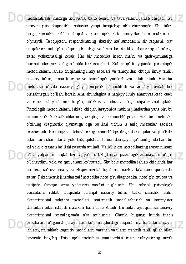 moslashtiradi,   shaxsga   individual   baho   beradi   va   tavsiyalarni   ishlab   chiqadi.   Bu
jarayon   psixodiagnostika   sohasini   yangi   bosqichga   olib   chiqmoqda.   Shu   bilan
birga,   metodika   ishlab   chiqishda   psixologik   etik   tamoyillar   ham   muhim   rol
o‘ynaydi.   Tadqiqotchi   respondentning   shaxsiy   ma’lumotlarini   sir   saqlashi,   test
natijalarini   noto‘g‘ri   talqin   qilmasligi   va   hech   bir   shaklda   shaxsning   obro‘siga
zarar   yetkazmasligi   kerak.   Har   bir   metodika   inson   sha’ni   va   qadr-qimmatiga
hurmat   bilan   yondashgan   holda   tuzilishi   shart.   Xulosa   qilib   aytganda,   psixologik
metodikalarni  ishlab chiqishning ilmiy asoslari  va tamoyillari  chuqur  ilmiy tahlil,
nazariy   bilim,   empirik   sinov   va   texnologik   yondashuvni   talab   qiladi.   Har   bir
metodika   o‘zida   nazariy   g‘oya,   empirik   ishonchlilik   va   amaliy   foydalilikni
birlashtirgan  bo‘lishi  kerak.  Ana shundagina   u haqiqiy  ilmiy  ahamiyat   kasb  etadi
va   inson   ruhiy   olamini   to‘g‘ri,   ob’ektiv   va   chuqur   o‘rganishga   xizmat   qiladi.
Psixologik metodikalarni ishlab chiqish jarayonida muhim jihatlardan yana biri bu
psixometrik   ko‘rsatkichlarning   aniqligi   va   ishonchliligidir.   Har   bir   metodika
o‘zining   diagnostik   qiymatiga   ega   bo‘lishi   uchun   u   aniq   mezonlar   asosida
tekshiriladi.   Psixologik   o‘lchovlarning   ishonchliligi   deganda   natijalar   vaqt   o‘tishi
bilan, turli sharoitlarda yoki tadqiqotchilar tomonidan qayta qo‘llanilganda ham bir
xil yoki o‘xshash bo‘lishi nazarda tutiladi. Validlik esa metodikaning aynan nimani
o‘lchayotganini   aniqlab   beradi,   ya’ni   u   belgilangan  psixologik   xususiyatni   to‘g‘ri
o‘lchaydimi yoki yo‘qmi, shuni ko‘rsatadi. Shu bois metodika ishlab chiqishda har
bir   test,   so‘rovnoma   yoki   eksperimental   topshiriq   mazkur   talablarni   qondirishi
zarur. Psixometrik jihatdan zaif metodika noto‘g‘ri diagnostika, noto‘g‘ri xulosa va
natijada   shaxsga   zarar   yetkazish   xavfini   tug‘diradi.   Shu   sababli   psixologik
vositalarni   ishlab   chiqishda   nafaqat   nazariy   bilim,   balki   statistik   tahlil,
eksperimental   tadqiqot   metodlari,   matematik   modellashtirish   va   kompyuter
dasturlari   bilan   ishlash   malakasi   ham   talab   etiladi.   Bu   holat,   ayniqsa,   zamonaviy
eksperimental   psixologiyada   o‘ta   muhimdir.   Chunki   bugungi   kunda   inson
psixikasini   o‘rganish   jarayonlari   ko‘p   miqdordagi   raqamli   ma’lumotlarni   qayta
ishlash, murakkab kognitiv modellarni yaratish va ularni statistik tahlil qilish bilan
bevosita   bog‘liq.   Psixologik   metodika   yaratuvchisi   inson   ruhiyatining   nozik
22 