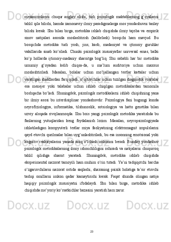 mexanizmlarini   chuqur   anglay   olishi,   turli   psixologik   maktablarning   g‘oyalarini
tahlil qila bilishi, hamda zamonaviy ilmiy paradigmalarga mos yondashuvni tanlay
bilishi  kerak.  Shu bilan  birga,  metodika ishlab  chiqishda   ilmiy  tajriba  va  empirik
sinov   natijalari   asosida   moslashtirish   (kalibrlash)   bosqichi   ham   mavjud.   Bu
bosqichda   metodika   turli   yosh,   jins,   kasb,   madaniyat   va   ijtimoiy   guruhlar
vakillarida   sinab   ko‘riladi.   Chunki   psixologik   xususiyatlar   universal   emas,   balki
ko‘p   hollarda   ijtimoiy-madaniy   sharoitga   bog‘liq.   Shu   sababli   har   bir   metodika
umumiy   g‘oyadan   kelib   chiqsa-da,   u   ma’lum   auditoriya   uchun   maxsus
moslashtiriladi.   Masalan,   bolalar   uchun   mo‘ljallangan   testlar   kattalar   uchun
yaratilgan shakllardan farq qiladi; o‘qituvchilar uchun tuzilgan diagnostik vositalar
esa   menejer   yoki   talabalar   uchun   ishlab   chiqilgan   metodikalardan   tamomila
boshqacha bo‘ladi. Shuningdek, psixologik metodikalarni ishlab chiqishning yana
bir   ilmiy   asosi   bu   interdisiplinar   yondashuvdir.   Psixologiya   fani   bugungi   kunda
neyrofiziologiya,   informatika,   tilshunoslik,   sotsiologiya   va   hatto   genetika   bilan
uzviy   aloqada   rivojlanmoqda.   Shu   bois   yangi   psixologik   metodika   yaratishda   bu
fanlarning   yutuqlaridan   keng   foydalanish   lozim.   Masalan,   neyropsixologiyada
ishlatiladigan   kompyuterli   testlar   miya   faoliyatining   elektromagnit   impulslarini
qayd etuvchi qurilmalar bilan uyg‘unlashtiriladi, bu esa insonning emotsional yoki
kognitiv  reaksiyalarini   yanada   aniq  o‘lchash   imkonini   beradi.  Bunday   yondashuv
psixologik metodikalarning ilmiy ishonchliligini  oshiradi  va natijalarni  chuqurroq
tahlil   qilishga   sharoit   yaratadi.   Shuningdek,   metodika   ishlab   chiqishda
eksperimental nazorat tamoyili ham  muhim o‘rin tutadi. Ya’ni tadqiqotchi  barcha
o‘zgaruvchilarni   nazorat   ostida   saqlashi,   shaxsning   psixik   holatiga   ta’sir   etuvchi
tashqi   omillarni   imkon   qadar   kamaytirishi   kerak.   Faqat   shunda   olingan   natija
haqiqiy   psixologik   xususiyatni   ifodalaydi.   Shu   bilan   birga,   metodika   ishlab
chiqishda me’yoriy ko‘rsatkichlar bazasini yaratish ham zarur. 
23 