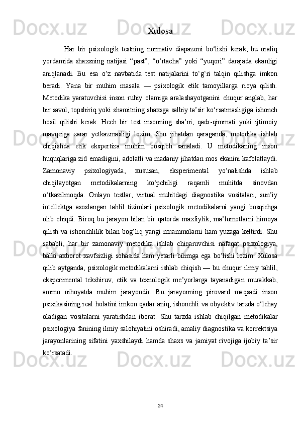 Xulosa
              Har   bir   psixologik   testning   normativ   diapazoni   bo‘lishi   kerak,   bu   oraliq
yordamida   shaxsning   natijasi   “past”,   “o‘rtacha”   yoki   “yuqori”   darajada   ekanligi
aniqlanadi.   Bu   esa   o‘z   navbatida   test   natijalarini   to‘g‘ri   talqin   qilishga   imkon
beradi.   Yana   bir   muhim   masala   —   psixologik   etik   tamoyillarga   rioya   qilish.
Metodika   yaratuvchisi   inson   ruhiy   olamiga   aralashayotganini   chuqur   anglab,   har
bir savol, topshiriq yoki sharoitning shaxsga salbiy ta’sir ko‘rsatmasligiga ishonch
hosil   qilishi   kerak.   Hech   bir   test   insonning   sha’ni,   qadr-qimmati   yoki   ijtimoiy
mavqeiga   zarar   yetkazmasligi   lozim.   Shu   jihatdan   qaraganda,   metodika   ishlab
chiqishda   etik   ekspertiza   muhim   bosqich   sanaladi.   U   metodikaning   inson
huquqlariga zid emasligini, adolatli va madaniy jihatdan mos ekanini kafolatlaydi.
Zamonaviy   psixologiyada,   xususan,   eksperimental   yo‘nalishda   ishlab
chiqilayotgan   metodikalarning   ko‘pchiligi   raqamli   muhitda   sinovdan
o‘tkazilmoqda.   Onlayn   testlar,   virtual   muhitdagi   diagnostika   vositalari,   sun’iy
intellektga   asoslangan   tahlil   tizimlari   psixologik   metodikalarni   yangi   bosqichga
olib   chiqdi.   Biroq   bu   jarayon   bilan   bir   qatorda   maxfiylik,   ma’lumotlarni   himoya
qilish  va ishonchlilik  bilan bog‘liq yangi   muammolarni   ham   yuzaga  keltirdi. Shu
sababli,   har   bir   zamonaviy   metodika   ishlab   chiqaruvchisi   nafaqat   psixologiya,
balki  axborot  xavfsizligi  sohasida   ham  yetarli   bilimga  ega  bo‘lishi  lozim. Xulosa
qilib aytganda, psixologik metodikalarni  ishlab chiqish — bu chuqur ilmiy tahlil,
eksperimental   tekshiruv,   etik   va   texnologik   me’yorlarga   tayanadigan   murakkab,
ammo   nihoyatda   muhim   jarayondir.   Bu   jarayonning   pirovard   maqsadi   inson
psixikasining real holatini imkon qadar aniq, ishonchli va obyektiv tarzda o‘lchay
oladigan   vositalarni   yaratishdan   iborat.   Shu   tarzda   ishlab   chiqilgan   metodikalar
psixologiya fanining ilmiy salohiyatini oshiradi, amaliy diagnostika va korrektsiya
jarayonlarining   sifatini   yaxshilaydi   hamda   shaxs   va   jamiyat   rivojiga   ijobiy   ta’sir
ko‘rsatadi.
24 