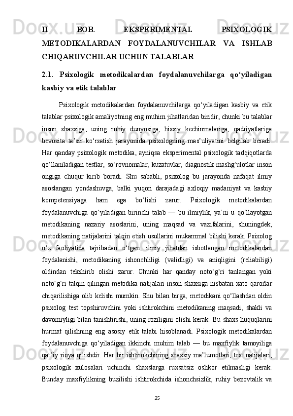 II   BOB.   EKSPERIMENTAL   PSIXOLOGIK
METODIKALARDAN   FOYDALANUVCHILAR   VA   ISHLAB
CHIQARUVCHILAR UCHUN TALABLAR
2.1.   Psixologik   metodikalardan   foydalanuvchilarga   qo‘yiladigan
kasbiy va etik talablar
            Psixologik   metodikalardan   foydalanuvchilarga   qo‘yiladigan   kasbiy   va   etik
talablar psixologik amaliyotning eng muhim jihatlaridan biridir, chunki bu talablar
inson   shaxsiga,   uning   ruhiy   dunyosiga,   hissiy   kechinmalariga,   qadriyatlariga
bevosita   ta’sir   ko‘rsatish   jarayonida   psixologning   mas’uliyatini   belgilab   beradi.
Har   qanday   psixologik   metodika,   ayniqsa   eksperimental   psixologik   tadqiqotlarda
qo‘llaniladigan   testlar,   so‘rovnomalar,   kuzatuvlar,   diagnostik   mashg‘ulotlar   inson
ongiga   chuqur   kirib   boradi.   Shu   sababli,   psixolog   bu   jarayonda   nafaqat   ilmiy
asoslangan   yondashuvga,   balki   yuqori   darajadagi   axloqiy   madaniyat   va   kasbiy
kompetensiyaga   ham   ega   bo‘lishi   zarur.   Psixologik   metodikalardan
foydalanuvchiga   qo‘yiladigan   birinchi   talab   —   bu   ilmiylik,   ya’ni   u   qo‘llayotgan
metodikaning   nazariy   asoslarini,   uning   maqsad   va   vazifalarini,   shuningdek,
metodikaning natijalarini talqin etish usullarini mukammal bilishi kerak. Psixolog
o‘z   faoliyatida   tajribadan   o‘tgan,   ilmiy   jihatdan   isbotlangan   metodikalardan
foydalanishi,   metodikaning   ishonchliligi   (validligi)   va   aniqligini   (reliabiligi)
oldindan   tekshirib   olishi   zarur.   Chunki   har   qanday   noto‘g‘ri   tanlangan   yoki
noto‘g‘ri   talqin qilingan  metodika natijalari  inson  shaxsiga  nisbatan  xato  qarorlar
chiqarilishiga olib kelishi mumkin. Shu bilan birga, metodikani qo‘llashdan oldin
psixolog   test   topshiruvchini   yoki   ishtirokchini   metodikaning   maqsadi,   shakli   va
davomiyligi bilan tanishtirishi, uning roziligini olishi kerak.   Bu shaxs huquqlarini
hurmat   qilishning   eng   asosiy   etik   talabi   hisoblanadi.   Psixologik   metodikalardan
foydalanuvchiga   qo‘yiladigan   ikkinchi   muhim   talab   —   bu   maxfiylik   tamoyiliga
qat’iy rioya qilishdir. Har bir  ishtirokchining shaxsiy  ma’lumotlari, test  natijalari,
psixologik   xulosalari   uchinchi   shaxslarga   ruxsatsiz   oshkor   etilmasligi   kerak.
Bunday   maxfiylikning   buzilishi   ishtirokchida   ishonchsizlik,   ruhiy   bezovtalik   va
25 