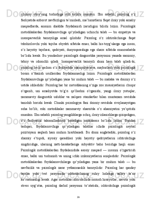 ijtimoiy   obro‘ning   tushishiga   olib   kelishi   mumkin.   Shu   sababli,   psixolog   o‘z
faoliyatida axborot xavfsizligini ta’minlash, ma’lumotlarni faqat ilmiy yoki amaliy
maqsadlarda,   anonim   shaklda   foydalanish   zarurligini   bilishi   lozim.   Psixologik
metodikalardan   foydalanuvchiga   qo‘yiladigan   uchinchi   talab   —   bu   empatiya   va
insonparvarlik   tamoyiliga   amal   qilishdir.   Psixolog   o‘z   ishtirokchisiga   faqat
tekshiriluvchi   yoki   tajriba   obyekti   sifatida   emas,   balki   his-tuyg‘ularga   ega   inson,
o‘z   hayotiy   tajribasi,   qadriyati,   dunyoqarashiga   ega   shaxs   sifatida   munosabatda
bo‘lishi   kerak.   Bu   yondashuv   psixologik   diagnostika   jarayonini   yanada   samimiy,
tabiiy   va   ishonchli   qiladi.   Insonparvarlik   tamoyili   shuni   ham   talab   qiladi-ki,
psixolog  hech qachon  o‘z  faoliyatida  manipulyatsiya,  majburlash   yoki   psixologik
bosim   o‘tkazish   usullaridan   foydalanmasligi   lozim.   Psixologik   metodikalardan
foydalanuvchiga   qo‘yiladigan   yana  bir   muhim   talab  —   bu  malaka   va   doimiy  o‘z
ustida ishlashdir. Psixolog har bir metodikaning o‘ziga xos xususiyatlarini chuqur
o‘rganib,   uni   amaliyotda   to‘g‘ri   qo‘llashni   o‘rganishi,   yangi   ilmiy   yutuqlar,
zamonaviy   diagnostik   uslublar   va   xalqaro   standartlar   bilan   muntazam   ravishda
tanishib   borishi   kerak.   Chunki   psixologiya   fani   doimiy   ravishda   rivojlanayotgan
soha   bo‘lib,   eski   metodikalar   zamonaviy   sharoitda   o‘z   ahamiyatini   yo‘qotishi
mumkin. Shu sababli psixolog yangiliklarga ochiq, ilmiy izlanishlarga qiziqadigan,
o‘z   faoliyatini   takomillashtirib   boradigan   mutaxassis   bo‘lishi   lozim.   Bundan
tashqari,   foydalanuvchiga   qo‘yiladigan   talablar   ichida   psixologik   neytral
pozitsiyani   saqlash   ham   muhim   hisoblanadi.   Bu   shuni   anglatadiki,   psixolog   o‘z
shaxsiy   e’tiqodi,   siyosiy   qarashlari   yoki   hayotiy   qadriyatlarini   ishtirokchiga
singdirishga,   ularning   xatti-harakatlariga   subyektiv   baho   berishga   haqli   emas.
Psixologik   metodikalardan   foydalanishda   asosiy   maqsad   —   insonni   o‘zgartirish
emas,   balki   uni   tushunish   va   uning   ichki   imkoniyatlarini   aniqlashdir.   Psixologik
metodikalardan   foydalanuvchilarga   qo‘yiladigan   yana   bir   muhim   talab   —   bu
xavfsizlik   va   psixologik   zarar   yetkazmaslik   tamoyilidir.   Psixolog   har   qanday
tajriba   yoki   test   jarayonida   ishtirokchining   ruhiy   holatiga   salbiy   ta’sir
ko‘rsatmasligi kerak. Agar metodika ishtirokchida noxush hissiyotlar, xavotir yoki
stress   uyg‘otsa,   psixolog   darhol   jarayonni   to‘xtatishi,   ishtirokchiga   psixologik
26 