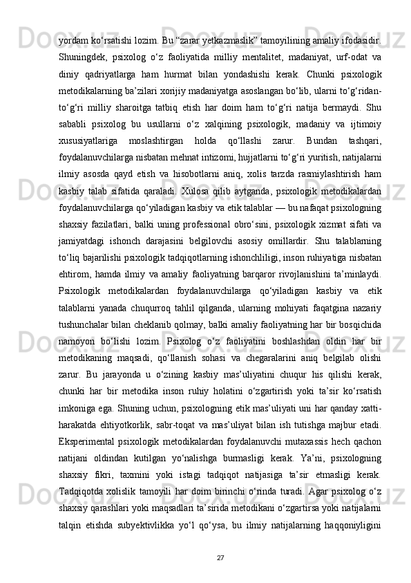 yordam ko‘rsatishi lozim. Bu “zarar yetkazmaslik” tamoyilining amaliy ifodasidir.
Shuningdek,   psixolog   o‘z   faoliyatida   milliy   mentalitet,   madaniyat,   urf-odat   va
diniy   qadriyatlarga   ham   hurmat   bilan   yondashishi   kerak.   Chunki   psixologik
metodikalarning ba’zilari xorijiy madaniyatga asoslangan bo‘lib, ularni to‘g‘ridan-
to‘g‘ri   milliy   sharoitga   tatbiq   etish   har   doim   ham   to‘g‘ri   natija   bermaydi.   Shu
sababli   psixolog   bu   usullarni   o‘z   xalqining   psixologik,   madaniy   va   ijtimoiy
xususiyatlariga   moslashtirgan   holda   qo‘llashi   zarur.   Bundan   tashqari,
foydalanuvchilarga nisbatan mehnat intizomi, hujjatlarni to‘g‘ri yuritish, natijalarni
ilmiy   asosda   qayd   etish   va   hisobotlarni   aniq,   xolis   tarzda   rasmiylashtirish   ham
kasbiy   talab   sifatida   qaraladi.   Xulosa   qilib   aytganda,   psixologik   metodikalardan
foydalanuvchilarga qo‘yiladigan kasbiy va etik talablar — bu nafaqat psixologning
shaxsiy   fazilatlari,   balki   uning   professional   obro‘sini,   psixologik   xizmat   sifati   va
jamiyatdagi   ishonch   darajasini   belgilovchi   asosiy   omillardir.   Shu   talablarning
to‘liq bajarilishi psixologik tadqiqotlarning ishonchliligi, inson ruhiyatiga nisbatan
ehtirom,   hamda   ilmiy   va   amaliy   faoliyatning   barqaror   rivojlanishini   ta’minlaydi.
Psixologik   metodikalardan   foydalanuvchilarga   qo‘yiladigan   kasbiy   va   etik
talablarni   yanada   chuqurroq   tahlil   qilganda,   ularning   mohiyati   faqatgina   nazariy
tushunchalar bilan cheklanib qolmay, balki amaliy faoliyatning har bir bosqichida
namoyon   bo‘lishi   lozim.   Psixolog   o‘z   faoliyatini   boshlashdan   oldin   har   bir
metodikaning   maqsadi,   qo‘llanish   sohasi   va   chegaralarini   aniq   belgilab   olishi
zarur.   Bu   jarayonda   u   o‘zining   kasbiy   mas’uliyatini   chuqur   his   qilishi   kerak,
chunki   har   bir   metodika   inson   ruhiy   holatini   o‘zgartirish   yoki   ta’sir   ko‘rsatish
imkoniga ega. Shuning uchun, psixologning etik mas’uliyati uni har qanday xatti-
harakatda   ehtiyotkorlik,   sabr-toqat   va   mas’uliyat   bilan   ish   tutishga   majbur   etadi.
Eksperimental   psixologik   metodikalardan   foydalanuvchi   mutaxassis   hech   qachon
natijani   oldindan   kutilgan   yo‘nalishga   burmasligi   kerak.   Ya’ni,   psixologning
shaxsiy   fikri,   taxmini   yoki   istagi   tadqiqot   natijasiga   ta’sir   etmasligi   kerak.
Tadqiqotda   xolislik   tamoyili   har   doim   birinchi   o‘rinda   turadi.   Agar   psixolog   o‘z
shaxsiy qarashlari yoki maqsadlari ta’sirida metodikani o‘zgartirsa yoki natijalarni
talqin   etishda   subyektivlikka   yo‘l   qo‘ysa,   bu   ilmiy   natijalarning   haqqoniyligini
27 