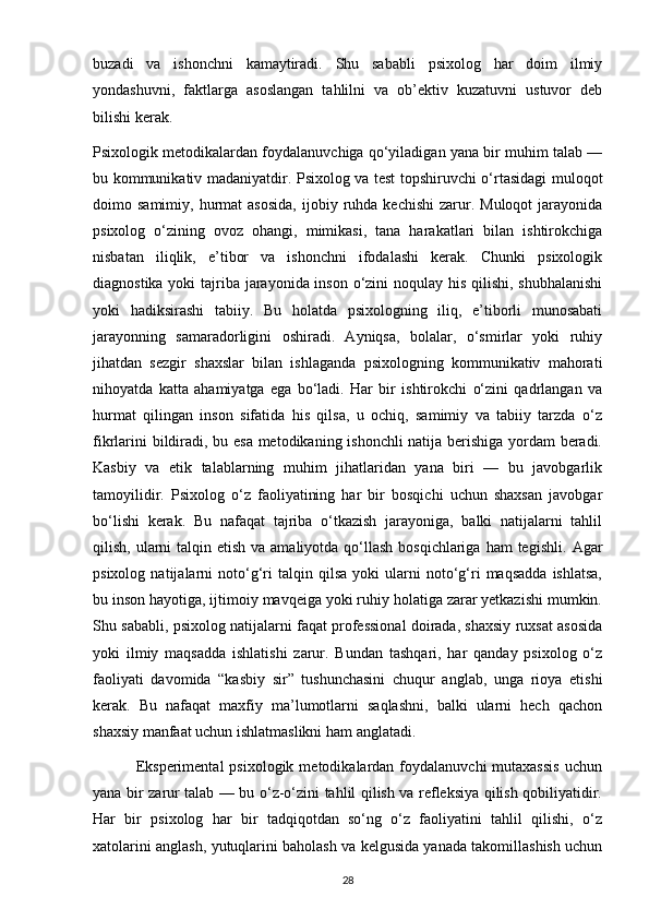 buzadi   va   ishonchni   kamaytiradi.   Shu   sababli   psixolog   har   doim   ilmiy
yondashuvni,   faktlarga   asoslangan   tahlilni   va   ob’ektiv   kuzatuvni   ustuvor   deb
bilishi kerak.
Psixologik metodikalardan foydalanuvchiga qo‘yiladigan yana bir muhim talab —
bu kommunikativ madaniyatdir. Psixolog va test topshiruvchi o‘rtasidagi muloqot
doimo  samimiy,  hurmat   asosida,   ijobiy  ruhda  kechishi   zarur.  Muloqot   jarayonida
psixolog   o‘zining   ovoz   ohangi,   mimikasi,   tana   harakatlari   bilan   ishtirokchiga
nisbatan   iliqlik,   e’tibor   va   ishonchni   ifodalashi   kerak.   Chunki   psixologik
diagnostika yoki  tajriba jarayonida inson o‘zini noqulay his qilishi, shubhalanishi
yoki   hadiksirashi   tabiiy.   Bu   holatda   psixologning   iliq,   e’tiborli   munosabati
jarayonning   samaradorligini   oshiradi.   Ayniqsa,   bolalar,   o‘smirlar   yoki   ruhiy
jihatdan   sezgir   shaxslar   bilan   ishlaganda   psixologning   kommunikativ   mahorati
nihoyatda   katta   ahamiyatga   ega   bo‘ladi.   Har   bir   ishtirokchi   o‘zini   qadrlangan   va
hurmat   qilingan   inson   sifatida   his   qilsa,   u   ochiq,   samimiy   va   tabiiy   tarzda   o‘z
fikrlarini bildiradi, bu esa metodikaning ishonchli  natija berishiga yordam beradi.
Kasbiy   va   etik   talablarning   muhim   jihatlaridan   yana   biri   —   bu   javobgarlik
tamoyilidir.   Psixolog   o‘z   faoliyatining   har   bir   bosqichi   uchun   shaxsan   javobgar
bo‘lishi   kerak.   Bu   nafaqat   tajriba   o‘tkazish   jarayoniga,   balki   natijalarni   tahlil
qilish, ularni  talqin etish va amaliyotda qo‘llash bosqichlariga  ham  tegishli.   Agar
psixolog   natijalarni   noto‘g‘ri   talqin  qilsa   yoki   ularni   noto‘g‘ri   maqsadda   ishlatsa,
bu inson hayotiga, ijtimoiy mavqeiga yoki ruhiy holatiga zarar yetkazishi mumkin.
Shu sababli, psixolog natijalarni faqat professional doirada, shaxsiy ruxsat asosida
yoki   ilmiy   maqsadda   ishlatishi   zarur.   Bundan   tashqari,   har   qanday   psixolog   o‘z
faoliyati   davomida   “kasbiy   sir”   tushunchasini   chuqur   anglab,   unga   rioya   etishi
kerak.   Bu   nafaqat   maxfiy   ma’lumotlarni   saqlashni,   balki   ularni   hech   qachon
shaxsiy manfaat uchun ishlatmaslikni ham anglatadi.
                Eksperimental  psixologik  metodikalardan foydalanuvchi   mutaxassis   uchun
yana bir zarur talab — bu o‘z-o‘zini tahlil qilish va refleksiya qilish qobiliyatidir.
Har   bir   psixolog   har   bir   tadqiqotdan   so‘ng   o‘z   faoliyatini   tahlil   qilishi,   o‘z
xatolarini anglash, yutuqlarini baholash va kelgusida yanada takomillashish uchun
28 