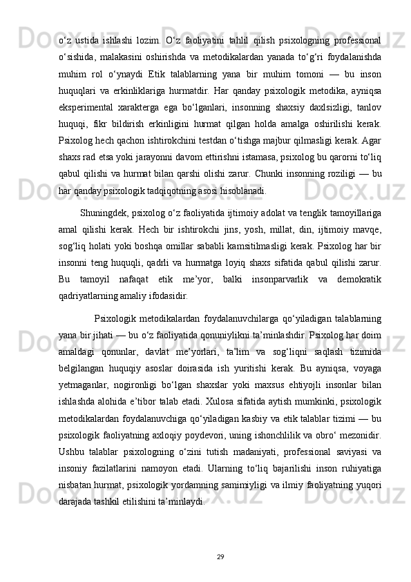 o‘z   ustida   ishlashi   lozim.   O‘z   faoliyatini   tahlil   qilish   psixologning   professional
o‘sishida,   malakasini   oshirishda   va   metodikalardan   yanada   to‘g‘ri   foydalanishda
muhim   rol   o‘ynaydi   Etik   talablarning   yana   bir   muhim   tomoni   —   bu   inson
huquqlari   va   erkinliklariga   hurmatdir.   Har   qanday   psixologik   metodika,   ayniqsa
eksperimental   xarakterga   ega   bo‘lganlari,   insonning   shaxsiy   daxlsizligi,   tanlov
huquqi,   fikr   bildirish   erkinligini   hurmat   qilgan   holda   amalga   oshirilishi   kerak.
Psixolog hech qachon ishtirokchini testdan o‘tishga majbur qilmasligi kerak. Agar
shaxs rad etsa yoki jarayonni davom ettirishni istamasa, psixolog bu qarorni to‘liq
qabul qilishi  va hurmat  bilan qarshi  olishi  zarur.   Chunki  insonning roziligi — bu
har qanday psixologik tadqiqotning asosi hisoblanadi.
             Shuningdek, psixolog o‘z faoliyatida ijtimoiy adolat va tenglik tamoyillariga
amal   qilishi   kerak.   Hech   bir   ishtirokchi   jins,   yosh,   millat,   din,   ijtimoiy   mavqe,
sog‘liq holati  yoki boshqa omillar sababli  kamsitilmasligi  kerak. Psixolog har  bir
insonni   teng   huquqli,   qadrli   va   hurmatga   loyiq   shaxs   sifatida   qabul   qilishi   zarur.
Bu   tamoyil   nafaqat   etik   me’yor,   balki   insonparvarlik   va   demokratik
qadriyatlarning amaliy ifodasidir.
                  Psixologik   metodikalardan   foydalanuvchilarga   qo‘yiladigan   talablarning
yana bir jihati — bu o‘z faoliyatida qonuniylikni ta’minlashdir. Psixolog har doim
amaldagi   qonunlar,   davlat   me’yorlari,   ta’lim   va   sog‘liqni   saqlash   tizimida
belgilangan   huquqiy   asoslar   doirasida   ish   yuritishi   kerak.   Bu   ayniqsa,   voyaga
yetmaganlar,   nogironligi   bo‘lgan   shaxslar   yoki   maxsus   ehtiyojli   insonlar   bilan
ishlashda  alohida  e’tibor   talab etadi.  Xulosa  sifatida  aytish  mumkinki, psixologik
metodikalardan foydalanuvchiga qo‘yiladigan kasbiy va etik talablar tizimi — bu
psixologik faoliyatning axloqiy poydevori, uning ishonchlilik va obro‘ mezonidir.
Ushbu   talablar   psixologning   o‘zini   tutish   madaniyati,   professional   saviyasi   va
insoniy   fazilatlarini   namoyon   etadi.   Ularning   to‘liq   bajarilishi   inson   ruhiyatiga
nisbatan hurmat, psixologik yordamning samimiyligi va ilmiy faoliyatning yuqori
darajada tashkil etilishini ta’minlaydi.
29 