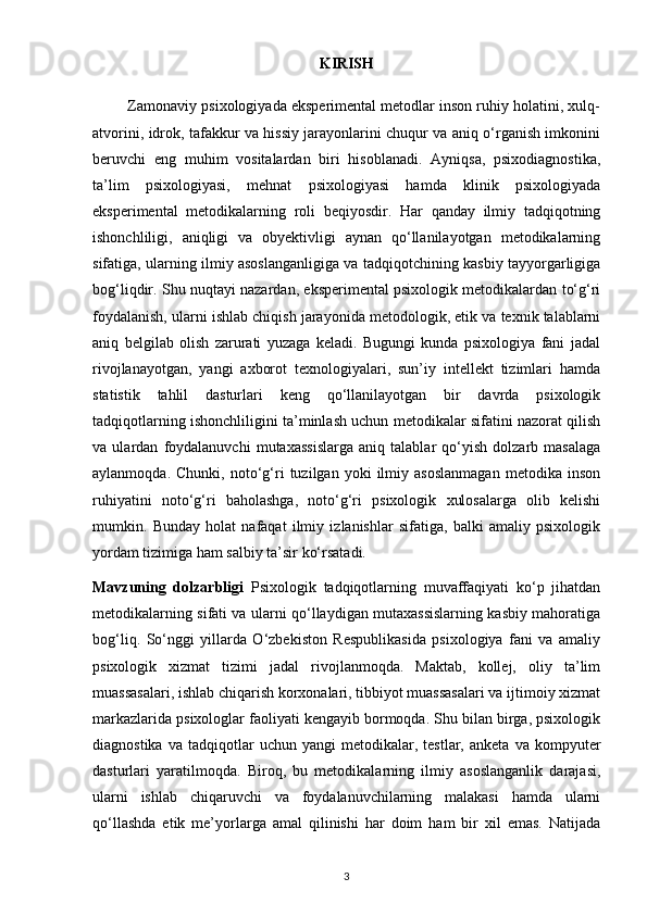 KIRISH
         Zamonaviy psixologiyada eksperimental metodlar inson ruhiy holatini, xulq-
atvorini, idrok, tafakkur va hissiy jarayonlarini chuqur va aniq o‘rganish imkonini
beruvchi   eng   muhim   vositalardan   biri   hisoblanadi.   Ayniqsa,   psixodiagnostika,
ta’lim   psixologiyasi,   mehnat   psixologiyasi   hamda   klinik   psixologiyada
eksperimental   metodikalarning   roli   beqiyosdir.   Har   qanday   ilmiy   tadqiqotning
ishonchliligi,   aniqligi   va   obyektivligi   aynan   qo‘llanilayotgan   metodikalarning
sifatiga, ularning ilmiy asoslanganligiga va tadqiqotchining kasbiy tayyorgarligiga
bog‘liqdir. Shu nuqtayi nazardan, eksperimental psixologik metodikalardan to‘g‘ri
foydalanish, ularni ishlab chiqish jarayonida metodologik, etik va texnik talablarni
aniq   belgilab   olish   zarurati   yuzaga   keladi.   Bugungi   kunda   psixologiya   fani   jadal
rivojlanayotgan,   yangi   axborot   texnologiyalari,   sun’iy   intellekt   tizimlari   hamda
statistik   tahlil   dasturlari   keng   qo‘llanilayotgan   bir   davrda   psixologik
tadqiqotlarning ishonchliligini ta’minlash uchun metodikalar sifatini nazorat qilish
va   ulardan   foydalanuvchi   mutaxassislarga   aniq   talablar   qo‘yish   dolzarb   masalaga
aylanmoqda.   Chunki,  noto‘g‘ri   tuzilgan   yoki   ilmiy   asoslanmagan   metodika  inson
ruhiyatini   noto‘g‘ri   baholashga,   noto‘g‘ri   psixologik   xulosalarga   olib   kelishi
mumkin.   Bunday   holat   nafaqat   ilmiy   izlanishlar   sifatiga,   balki   amaliy   psixologik
yordam tizimiga ham salbiy ta’sir ko‘rsatadi. 
Mavzuning   dolzarbligi   Psixologik   tadqiqotlarning   muvaffaqiyati   ko‘p   jihatdan
metodikalarning sifati va ularni qo‘llaydigan mutaxassislarning kasbiy mahoratiga
bog‘liq.   So‘nggi   yillarda   O‘zbekiston   Respublikasida   psixologiya   fani   va   amaliy
psixologik   xizmat   tizimi   jadal   rivojlanmoqda.   Maktab,   kollej,   oliy   ta’lim
muassasalari, ishlab chiqarish korxonalari, tibbiyot muassasalari va ijtimoiy xizmat
markazlarida psixologlar faoliyati kengayib bormoqda. Shu bilan birga, psixologik
diagnostika   va   tadqiqotlar   uchun  yangi   metodikalar,  testlar,   anketa   va  kompyuter
dasturlari   yaratilmoqda.   Biroq,   bu   metodikalarning   ilmiy   asoslanganlik   darajasi,
ularni   ishlab   chiqaruvchi   va   foydalanuvchilarning   malakasi   hamda   ularni
qo‘llashda   etik   me’yorlarga   amal   qilinishi   har   doim   ham   bir   xil   emas.   Natijada
3 