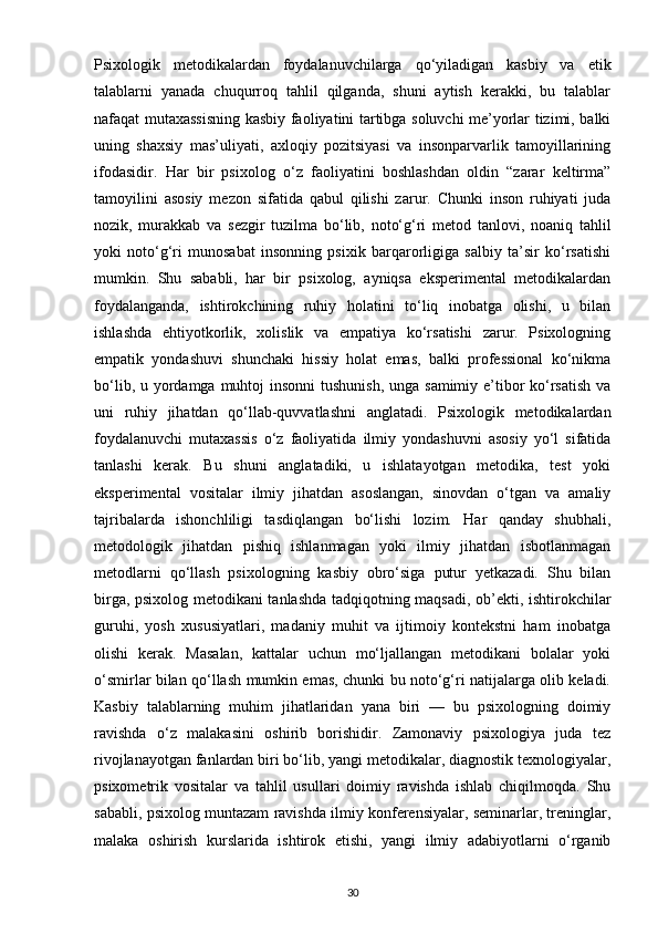 Psixologik   metodikalardan   foydalanuvchilarga   qo‘yiladigan   kasbiy   va   etik
talablarni   yanada   chuqurroq   tahlil   qilganda,   shuni   aytish   kerakki,   bu   talablar
nafaqat mutaxassisning kasbiy faoliyatini tartibga soluvchi me’yorlar tizimi, balki
uning   shaxsiy   mas’uliyati,   axloqiy   pozitsiyasi   va   insonparvarlik   tamoyillarining
ifodasidir.   Har   bir   psixolog   o‘z   faoliyatini   boshlashdan   oldin   “zarar   keltirma”
tamoyilini   asosiy   mezon   sifatida   qabul   qilishi   zarur.   Chunki   inson   ruhiyati   juda
nozik,   murakkab   va   sezgir   tuzilma   bo‘lib,   noto‘g‘ri   metod   tanlovi,   noaniq   tahlil
yoki   noto‘g‘ri   munosabat   insonning   psixik   barqarorligiga   salbiy   ta’sir   ko‘rsatishi
mumkin.   Shu   sababli,   har   bir   psixolog,   ayniqsa   eksperimental   metodikalardan
foydalanganda,   ishtirokchining   ruhiy   holatini   to‘liq   inobatga   olishi,   u   bilan
ishlashda   ehtiyotkorlik,   xolislik   va   empatiya   ko‘rsatishi   zarur.   Psixologning
empatik   yondashuvi   shunchaki   hissiy   holat   emas,   balki   professional   ko‘nikma
bo‘lib, u yordamga muhtoj  insonni  tushunish, unga samimiy e’tibor ko‘rsatish  va
uni   ruhiy   jihatdan   qo‘llab-quvvatlashni   anglatadi.   Psixologik   metodikalardan
foydalanuvchi   mutaxassis   o‘z   faoliyatida   ilmiy   yondashuvni   asosiy   yo‘l   sifatida
tanlashi   kerak.   Bu   shuni   anglatadiki,   u   ishlatayotgan   metodika,   test   yoki
eksperimental   vositalar   ilmiy   jihatdan   asoslangan,   sinovdan   o‘tgan   va   amaliy
tajribalarda   ishonchliligi   tasdiqlangan   bo‘lishi   lozim.   Har   qanday   shubhali,
metodologik   jihatdan   pishiq   ishlanmagan   yoki   ilmiy   jihatdan   isbotlanmagan
metodlarni   qo‘llash   psixologning   kasbiy   obro‘siga   putur   yetkazadi.   Shu   bilan
birga, psixolog metodikani tanlashda tadqiqotning maqsadi, ob’ekti, ishtirokchilar
guruhi,   yosh   xususiyatlari,   madaniy   muhit   va   ijtimoiy   kontekstni   ham   inobatga
olishi   kerak.   Masalan,   kattalar   uchun   mo‘ljallangan   metodikani   bolalar   yoki
o‘smirlar bilan qo‘llash mumkin emas, chunki bu noto‘g‘ri natijalarga olib keladi.
Kasbiy   talablarning   muhim   jihatlaridan   yana   biri   —   bu   psixologning   doimiy
ravishda   o‘z   malakasini   oshirib   borishidir.   Zamonaviy   psixologiya   juda   tez
rivojlanayotgan fanlardan biri bo‘lib, yangi metodikalar, diagnostik texnologiyalar,
psixometrik   vositalar   va   tahlil   usullari   doimiy   ravishda   ishlab   chiqilmoqda.   Shu
sababli, psixolog muntazam ravishda ilmiy konferensiyalar, seminarlar, treninglar,
malaka   oshirish   kurslarida   ishtirok   etishi,   yangi   ilmiy   adabiyotlarni   o‘rganib
30 
