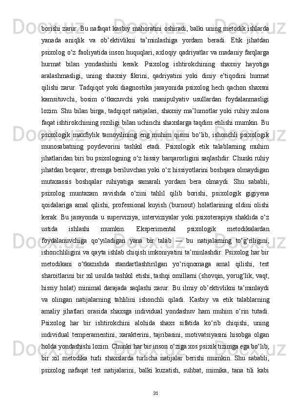 borishi zarur. Bu nafaqat kasbiy mahoratini oshiradi, balki uning metodik ishlarda
yanada   aniqlik   va   ob’ektivlikni   ta’minlashiga   yordam   beradi.   Etik   jihatdan
psixolog o‘z faoliyatida inson huquqlari, axloqiy qadriyatlar va madaniy farqlarga
hurmat   bilan   yondashishi   kerak.   Psixolog   ishtirokchining   shaxsiy   hayotiga
aralashmasligi,   uning   shaxsiy   fikrini,   qadriyatini   yoki   diniy   e’tiqodini   hurmat
qilishi  zarur. Tadqiqot  yoki  diagnostika jarayonida psixolog  hech qachon shaxsni
kamsituvchi,   bosim   o‘tkazuvchi   yoki   manipulyativ   usullardan   foydalanmasligi
lozim. Shu bilan birga, tadqiqot  natijalari, shaxsiy ma’lumotlar  yoki ruhiy xulosa
faqat ishtirokchining roziligi bilan uchinchi shaxslarga taqdim etilishi mumkin. Bu
psixologik   maxfiylik   tamoyilining   eng   muhim   qismi   bo‘lib,   ishonchli   psixologik
munosabatning   poydevorini   tashkil   etadi.   Psixologik   etik   talablarning   muhim
jihatlaridan biri bu psixologning o‘z hissiy barqarorligini saqlashdir. Chunki ruhiy
jihatdan beqaror, stressga beriluvchan yoki o‘z hissiyotlarini boshqara olmaydigan
mutaxassis   boshqalar   ruhiyatiga   samarali   yordam   bera   olmaydi.   Shu   sababli,
psixolog   muntazam   ravishda   o‘zini   tahlil   qilib   borishi,   psixologik   gigiyena
qoidalariga   amal   qilishi,   professional   kuyish   (burnout)   holatlarining   oldini   olishi
kerak.   Bu   jarayonda   u   superviziya,   interviziyalar   yoki   psixoterapiya   shaklida   o‘z
ustida   ishlashi   mumkin.   Eksperimental   psixologik   metodikalardan
foydalanuvchiga   qo‘yiladigan   yana   bir   talab   —   bu   natijalarning   to‘g‘riligini,
ishonchliligini va qayta ishlab chiqish imkoniyatini ta’minlashdir. Psixolog har bir
metodikani   o‘tkazishda   standartlashtirilgan   yo‘riqnomaga   amal   qilishi,   test
sharoitlarini bir xil usulda tashkil etishi, tashqi omillarni (shovqin, yorug‘lik, vaqt,
hissiy   holat)   minimal   darajada   saqlashi   zarur.   Bu   ilmiy   ob’ektivlikni   ta’minlaydi
va   olingan   natijalarning   tahlilini   ishonchli   qiladi.   Kasbiy   va   etik   talablarning
amaliy   jihatlari   orasida   shaxsga   individual   yondashuv   ham   muhim   o‘rin   tutadi.
Psixolog   har   bir   ishtirokchini   alohida   shaxs   sifatida   ko‘rib   chiqishi,   uning
individual   temperamentini,   xarakterini,   tajribasini,   motivatsiyasini   hisobga   olgan
holda yondashishi lozim. Chunki har bir inson o‘ziga xos psixik tizimga ega bo‘lib,
bir   xil   metodika   turli   shaxslarda   turlicha   natijalar   berishi   mumkin.   Shu   sababli,
psixolog   nafaqat   test   natijalarini,   balki   kuzatish,   suhbat,   mimika,   tana   tili   kabi
31 