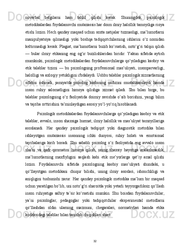 noverbal   belgilarni   ham   tahlil   qilishi   kerak.   Shuningdek,   psixologik
metodikalardan foydalanuvchi mutaxassis har doim ilmiy halollik tamoyiliga rioya
etishi lozim. Hech qanday maqsad uchun soxta natijalar tuzmasligi, ma’lumotlarni
manipulyatsiya   qilmasligi   yoki   boshqa   tadqiqotchilarning   ishlarini   o‘z   nomidan
keltirmasligi kerak.   Plagiat, ma’lumotlarni buzib ko‘rsatish, noto‘g‘ri talqin qilish
—   bular   ilmiy   etikaning   eng   og‘ir   buzilishlaridan   biridir.   Yakun   sifatida   aytish
mumkinki,   psixologik   metodikalardan   foydalanuvchilarga   qo‘yiladigan   kasbiy   va
etik   talablar   tizimi   —   bu   psixologning   professional   mas’uliyati,   insonparvarligi,
halolligi va axloqiy yetukligini ifodalaydi. Ushbu talablar psixologik xizmatlarning
sifatini   oshiradi,   jamiyatda   psixolog   kasbining   nufuzini   mustahkamlaydi   hamda
inson   ruhiy   salomatligini   himoya   qilishga   xizmat   qiladi.   Shu   bilan   birga,   bu
talablar   psixologning   o‘z   faoliyatida  doimiy   ravishda   o‘sib   borishini,   yangi   bilim
va tajriba orttirishini ta’minlaydigan asosiy yo‘l-yo‘riq hisoblanadi.
                Psixologik  metodikalardan   foydalanuvchilarga   qo‘yiladigan   kasbiy   va   etik
talablar, avvalo, inson shaxsiga hurmat, ilmiy halollik va mas’uliyat tamoyillariga
asoslanadi.   Har   qanday   psixologik   tadqiqot   yoki   diagnostik   metodika   bilan
ishlayotgan   mutaxassis   insonning   ichki   dunyosi,   ruhiy   holati   va   emotsional
tajribalariga   kirib   boradi.   Shu   sababli   psixolog   o‘z   faoliyatida   eng   avvalo   inson
sha’ni   va   qadr-qimmatini   himoya   qilish,   uning   shaxsiy   hayotiga   aralashmaslik,
ma’lumotlarning   maxfiyligini   saqlash   kabi   etik   me’yorlarga   qat’iy   amal   qilishi
lozim.   Foydalanuvchi   sifatida   psixologning   kasbiy   mas’uliyati   shundaki,   u
qo‘llayotgan   metodikani   chuqur   bilishi,   uning   ilmiy   asoslari,   ishonchliligi   va
aniqligini   tushunishi   zarur.   Har   qanday   psixologik   metodika   ma’lum   bir   maqsad
uchun yaratilgan bo‘lib, uni noto‘g‘ri sharoitda yoki yetarli tayyorgarliksiz qo‘llash
inson   ruhiyatiga   salbiy   ta’sir   ko‘rsatishi   mumkin.   Shu   boisdan   foydalanuvchilar,
ya’ni   psixologlar,   pedagoglar   yoki   tadqiqotchilar   eksperimental   metodlarni
qo‘llashdan   oldin   ularning   mazmuni,   chegaralari,   normativlari   hamda   etika
kodeksidagi talablar bilan tanishib chiqishlari shart. 
32 