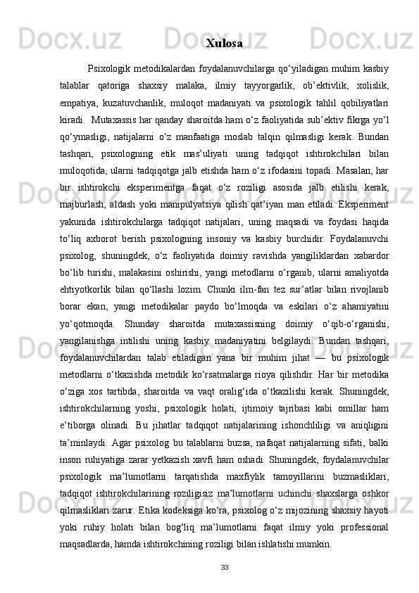Xulosa
                Psixologik  metodikalardan   foydalanuvchilarga   qo‘yiladigan   muhim   kasbiy
talablar   qatoriga   shaxsiy   malaka,   ilmiy   tayyorgarlik,   ob’ektivlik,   xolislik,
empatiya,   kuzatuvchanlik,   muloqot   madaniyati   va   psixologik   tahlil   qobiliyatlari
kiradi.   Mutaxassis har qanday sharoitda ham o‘z faoliyatida sub’ektiv fikrga yo‘l
qo‘ymasligi,   natijalarni   o‘z   manfaatiga   moslab   talqin   qilmasligi   kerak.   Bundan
tashqari,   psixologning   etik   mas’uliyati   uning   tadqiqot   ishtirokchilari   bilan
muloqotida,  ularni  tadqiqotga  jalb etishda  ham  o‘z ifodasini   topadi. Masalan,  har
bir   ishtirokchi   eksperimentga   faqat   o‘z   roziligi   asosida   jalb   etilishi   kerak,
majburlash,   aldash   yoki   manipulyatsiya   qilish   qat’iyan   man   etiladi.   Eksperiment
yakunida   ishtirokchilarga   tadqiqot   natijalari,   uning   maqsadi   va   foydasi   haqida
to‘liq   axborot   berish   psixologning   insoniy   va   kasbiy   burchidir.   Foydalanuvchi
psixolog,   shuningdek,   o‘z   faoliyatida   doimiy   ravishda   yangiliklardan   xabardor
bo‘lib   turishi,   malakasini   oshirishi,   yangi   metodlarni   o‘rganib,   ularni   amaliyotda
ehtiyotkorlik   bilan   qo‘llashi   lozim.   Chunki   ilm-fan   tez   sur’atlar   bilan   rivojlanib
borar   ekan,   yangi   metodikalar   paydo   bo‘lmoqda   va   eskilari   o‘z   ahamiyatini
yo‘qotmoqda.   Shunday   sharoitda   mutaxassisning   doimiy   o‘qib-o‘rganishi,
yangilanishga   intilishi   uning   kasbiy   madaniyatini   belgilaydi.   Bundan   tashqari,
foydalanuvchilardan   talab   etiladigan   yana   bir   muhim   jihat   —   bu   psixologik
metodlarni   o‘tkazishda   metodik   ko‘rsatmalarga   rioya   qilishdir.   Har   bir   metodika
o‘ziga   xos   tartibda,   sharoitda   va   vaqt   oralig‘ida   o‘tkazilishi   kerak.   Shuningdek,
ishtirokchilarning   yoshi,   psixologik   holati,   ijtimoiy   tajribasi   kabi   omillar   ham
e’tiborga   olinadi.   Bu   jihatlar   tadqiqot   natijalarining   ishonchliligi   va   aniqligini
ta’minlaydi.   Agar   psixolog   bu   talablarni   buzsa,   nafaqat   natijalarning   sifati,   balki
inson   ruhiyatiga   zarar   yetkazish   xavfi   ham   oshadi.   Shuningdek,   foydalanuvchilar
psixologik   ma’lumotlarni   tarqatishda   maxfiylik   tamoyillarini   buzmasliklari,
tadqiqot   ishtirokchilarining   roziligisiz   ma’lumotlarni   uchinchi   shaxslarga   oshkor
qilmasliklari zarur.   Etika kodeksiga ko‘ra, psixolog o‘z mijozining shaxsiy hayoti
yoki   ruhiy   holati   bilan   bog‘liq   ma’lumotlarni   faqat   ilmiy   yoki   professional
maqsadlarda, hamda ishtirokchining roziligi bilan ishlatishi mumkin. 
33 