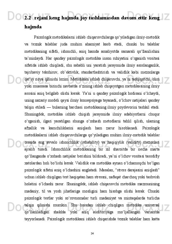 2.2   rejani keng hajmda joy tashlamasdan davom ettir keng
hajmda
         Psixologik metodikalarni ishlab chiqaruvchilarga qo‘yiladigan ilmiy-metodik
va   texnik   talablar   juda   muhim   ahamiyat   kasb   etadi,   chunki   bu   talablar
metodikaning   sifatli,   ishonchli,   aniq   hamda   amaliyotda   samarali   qo‘llanilishini
ta’minlaydi.   Har   qanday   psixologik   metodika   inson   ruhiyatini   o‘rganish   vositasi
sifatida   ishlab   chiqiladi,   shu   sababli   uni   yaratish   jarayonida   ilmiy   asoslanganlik,
tajribaviy   tekshiruv,   ob’ektivlik,   standartlashtirish   va   validlik   kabi   mezonlarga
qat’iy rioya qilinishi lozim. Metodikani ishlab chiqaruvchi, ya’ni tadqiqotchi, olim
yoki muassasa birinchi navbatda o‘zining ishlab chiqayotgan metodikasining ilmiy
asosini   aniq   belgilab   olishi   kerak.   Ya’ni   u   qanday   psixologik   hodisani   o‘lchaydi,
uning nazariy modeli qaysi ilmiy konsepsiyaga tayanadi, o‘lchov natijalari qanday
talqin etiladi  — bularning barchasi  metodikaning ilmiy poydevorini  tashkil  etadi.
Shuningdek,   metodika   ishlab   chiqish   jarayonida   ilmiy   adabiyotlarni   chuqur
o‘rganish,   ilgari   yaratilgan   shunga   o‘xshash   metodlarni   tahlil   qilish,   ularning
afzallik   va   kamchiliklarini   aniqlash   ham   zarur   hisoblanadi.   Psixologik
metodikalarni   ishlab  chiqaruvchilarga qo‘yiladigan muhim   ilmiy-metodik talablar
orasida   eng   avvalo   ishonchlilik   (reliability)   va   haqiqiylik   (validity)   mezonlari
ajralib   turadi.   Ishonchlilik   metodikaning   bir   xil   sharoitda   bir   necha   marta
qo‘llanganda o‘xshash natijalar berishini bildiradi, ya’ni o‘lchov vositasi tasodifiy
xatolardan holi bo‘lishi kerak. Validlik esa metodika aynan o‘lchamoqchi bo‘lgan
psixologik sifatni aniq o‘lchashini anglatadi.   Masalan, “stress darajasini aniqlash”
uchun ishlab chiqilgan test haqiqatan ham stressni, nafaqat charchoq yoki tashvish
holatini   o‘lchashi   zarur.   Shuningdek,   ishlab   chiqaruvchi   metodika   mazmunining
madaniy,   til   va   yosh   jihatlariga   mosligini   ham   hisobga   olishi   kerak.   Chunki
psixologik   testlar   yoki   so‘rovnomalar   turli   madaniyat   va   mintaqalarda   turlicha
talqin   qilinishi   mumkin.   Shu   boisdan   ishlab   chiqilgan   metodika   universal
qo‘llaniladigan   shaklda   yoki   aniq   auditoriyaga   mo‘ljallangan   variantda
tayyorlanadi.   Psixologik   metodikani   ishlab   chiqarishda   texnik   talablar   ham   katta
34 