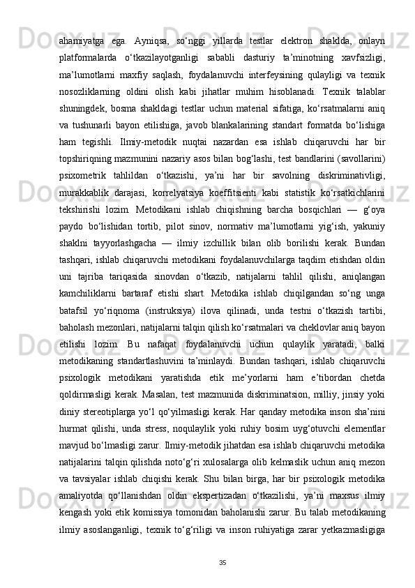 ahamiyatga   ega.   Ayniqsa,   so‘nggi   yillarda   testlar   elektron   shaklda,   onlayn
platformalarda   o‘tkazilayotganligi   sababli   dasturiy   ta’minotning   xavfsizligi,
ma’lumotlarni   maxfiy   saqlash,   foydalanuvchi   interfeysining   qulayligi   va   texnik
nosozliklarning   oldini   olish   kabi   jihatlar   muhim   hisoblanadi.   Texnik   talablar
shuningdek,   bosma   shakldagi   testlar   uchun   material   sifatiga,   ko‘rsatmalarni   aniq
va   tushunarli   bayon   etilishiga,   javob   blankalarining   standart   formatda   bo‘lishiga
ham   tegishli.   Ilmiy-metodik   nuqtai   nazardan   esa   ishlab   chiqaruvchi   har   bir
topshiriqning mazmunini nazariy asos bilan bog‘lashi, test bandlarini (savollarini)
psixometrik   tahlildan   o‘tkazishi,   ya’ni   har   bir   savolning   diskriminativligi,
murakkablik   darajasi,   korrelyatsiya   koeffitsienti   kabi   statistik   ko‘rsatkichlarini
tekshirishi   lozim.   Metodikani   ishlab   chiqishning   barcha   bosqichlari   —   g‘oya
paydo   bo‘lishidan   tortib,   pilot   sinov,   normativ   ma’lumotlarni   yig‘ish,   yakuniy
shaklni   tayyorlashgacha   —   ilmiy   izchillik   bilan   olib   borilishi   kerak.   Bundan
tashqari,  ishlab  chiqaruvchi   metodikani  foydalanuvchilarga  taqdim  etishdan  oldin
uni   tajriba   tariqasida   sinovdan   o‘tkazib,   natijalarni   tahlil   qilishi,   aniqlangan
kamchiliklarni   bartaraf   etishi   shart.   Metodika   ishlab   chiqilgandan   so‘ng   unga
batafsil   yo‘riqnoma   (instruksiya)   ilova   qilinadi,   unda   testni   o‘tkazish   tartibi,
baholash mezonlari, natijalarni talqin qilish ko‘rsatmalari va cheklovlar aniq bayon
etilishi   lozim.   Bu   nafaqat   foydalanuvchi   uchun   qulaylik   yaratadi,   balki
metodikaning   standartlashuvini   ta’minlaydi.   Bundan   tashqari,   ishlab   chiqaruvchi
psixologik   metodikani   yaratishda   etik   me’yorlarni   ham   e’tibordan   chetda
qoldirmasligi  kerak. Masalan,  test  mazmunida diskriminatsion, milliy, jinsiy yoki
diniy stereotiplarga yo‘l qo‘yilmasligi kerak.   Har qanday metodika inson sha’nini
hurmat   qilishi,   unda   stress,   noqulaylik   yoki   ruhiy   bosim   uyg‘otuvchi   elementlar
mavjud bo‘lmasligi zarur. Ilmiy-metodik jihatdan esa ishlab chiqaruvchi metodika
natijalarini   talqin qilishda  noto‘g‘ri  xulosalarga  olib  kelmaslik  uchun aniq  mezon
va   tavsiyalar   ishlab   chiqishi   kerak.   Shu   bilan   birga,   har   bir   psixologik   metodika
amaliyotda   qo‘llanishdan   oldin   ekspertizadan   o‘tkazilishi,   ya’ni   maxsus   ilmiy
kengash yoki etik komissiya tomonidan baholanishi zarur.   Bu talab metodikaning
ilmiy   asoslanganligi,   texnik   to‘g‘riligi   va   inson   ruhiyatiga   zarar   yetkazmasligiga
35 