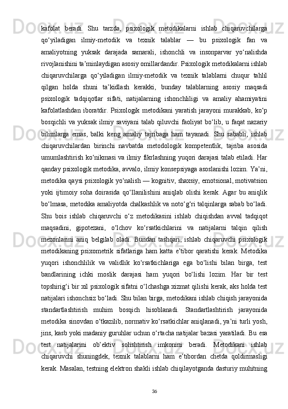 kafolat   beradi.   Shu   tarzda,   psixologik   metodikalarni   ishlab   chiqaruvchilarga
qo‘yiladigan   ilmiy-metodik   va   texnik   talablar   —   bu   psixologik   fan   va
amaliyotning   yuksak   darajada   samarali,   ishonchli   va   insonparvar   yo‘nalishda
rivojlanishini ta’minlaydigan asosiy omillardandir.  Psixologik metodikalarni ishlab
chiqaruvchilarga   qo‘yiladigan   ilmiy-metodik   va   texnik   talablarni   chuqur   tahlil
qilgan   holda   shuni   ta’kidlash   kerakki,   bunday   talablarning   asosiy   maqsadi
psixologik   tadqiqotlar   sifati,   natijalarning   ishonchliligi   va   amaliy   ahamiyatini
kafolatlashdan   iboratdir.   Psixologik   metodikani   yaratish   jarayoni   murakkab,   ko‘p
bosqichli   va   yuksak   ilmiy   saviyani   talab   qiluvchi   faoliyat   bo‘lib,   u   faqat   nazariy
bilimlarga   emas,   balki   keng   amaliy   tajribaga   ham   tayanadi.   Shu   sababli,   ishlab
chiqaruvchilardan   birinchi   navbatda   metodologik   kompetentlik,   tajriba   asosida
umumlashtirish ko‘nikmasi va ilmiy fikrlashning yuqori darajasi talab etiladi. Har
qanday psixologik metodika, avvalo, ilmiy konsepsiyaga asoslanishi lozim. Ya’ni,
metodika qaysi psixologik yo‘nalish — kognitiv, shaxsiy, emotsional, motivatsion
yoki   ijtimoiy   soha   doirasida   qo‘llanilishini   aniqlab   olishi   kerak.   Agar   bu   aniqlik
bo‘lmasa, metodika amaliyotda chalkashlik va noto‘g‘ri talqinlarga sabab bo‘ladi.
Shu   bois   ishlab   chiqaruvchi   o‘z   metodikasini   ishlab   chiqishdan   avval   tadqiqot
maqsadini,   gipotezani,   o‘lchov   ko‘rsatkichlarini   va   natijalarni   talqin   qilish
mezonlarini   aniq   belgilab   oladi.   Bundan   tashqari,   ishlab   chiqaruvchi   psixologik
metodikaning   psixometrik   sifatlariga   ham   katta   e’tibor   qaratishi   kerak.   Metodika
yuqori   ishonchlilik   va   validlik   ko‘rsatkichlariga   ega   bo‘lishi   bilan   birga,   test
bandlarining   ichki   moslik   darajasi   ham   yuqori   bo‘lishi   lozim.   Har   bir   test
topshirig‘i bir xil psixologik sifatni o‘lchashga xizmat qilishi kerak, aks holda test
natijalari ishonchsiz bo‘ladi. Shu bilan birga, metodikani ishlab chiqish jarayonida
standartlashtirish   muhim   bosqich   hisoblanadi.   Standartlashtirish   jarayonida
metodika sinovdan o‘tkazilib, normativ ko‘rsatkichlar aniqlanadi, ya’ni turli yosh,
jins, kasb yoki madaniy guruhlar uchun o‘rtacha natijalar bazasi yaratiladi. Bu esa
test   natijalarini   ob’ektiv   solishtirish   imkonini   beradi.   Metodikani   ishlab
chiqaruvchi   shuningdek,   texnik   talablarni   ham   e’tibordan   chetda   qoldirmasligi
kerak. Masalan, testning elektron shakli ishlab chiqilayotganda dasturiy muhitning
36 