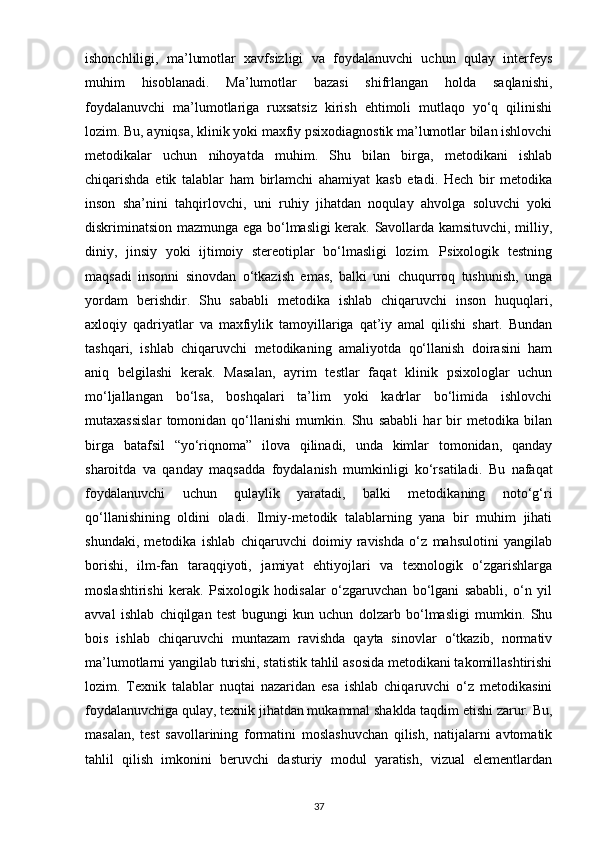 ishonchliligi,   ma’lumotlar   xavfsizligi   va   foydalanuvchi   uchun   qulay   interfeys
muhim   hisoblanadi.   Ma’lumotlar   bazasi   shifrlangan   holda   saqlanishi,
foydalanuvchi   ma’lumotlariga   ruxsatsiz   kirish   ehtimoli   mutlaqo   yo‘q   qilinishi
lozim. Bu, ayniqsa, klinik yoki maxfiy psixodiagnostik ma’lumotlar bilan ishlovchi
metodikalar   uchun   nihoyatda   muhim.   Shu   bilan   birga,   metodikani   ishlab
chiqarishda   etik   talablar   ham   birlamchi   ahamiyat   kasb   etadi.   Hech   bir   metodika
inson   sha’nini   tahqirlovchi,   uni   ruhiy   jihatdan   noqulay   ahvolga   soluvchi   yoki
diskriminatsion mazmunga ega bo‘lmasligi kerak. Savollarda kamsituvchi, milliy,
diniy,   jinsiy   yoki   ijtimoiy   stereotiplar   bo‘lmasligi   lozim.   Psixologik   testning
maqsadi   insonni   sinovdan   o‘tkazish   emas,   balki   uni   chuqurroq   tushunish,   unga
yordam   berishdir.   Shu   sababli   metodika   ishlab   chiqaruvchi   inson   huquqlari,
axloqiy   qadriyatlar   va   maxfiylik   tamoyillariga   qat’iy   amal   qilishi   shart.   Bundan
tashqari,   ishlab   chiqaruvchi   metodikaning   amaliyotda   qo‘llanish   doirasini   ham
aniq   belgilashi   kerak.   Masalan,   ayrim   testlar   faqat   klinik   psixologlar   uchun
mo‘ljallangan   bo‘lsa,   boshqalari   ta’lim   yoki   kadrlar   bo‘limida   ishlovchi
mutaxassislar   tomonidan   qo‘llanishi   mumkin.   Shu   sababli   har   bir   metodika   bilan
birga   batafsil   “yo‘riqnoma”   ilova   qilinadi,   unda   kimlar   tomonidan,   qanday
sharoitda   va   qanday   maqsadda   foydalanish   mumkinligi   ko‘rsatiladi.   Bu   nafaqat
foydalanuvchi   uchun   qulaylik   yaratadi,   balki   metodikaning   noto‘g‘ri
qo‘llanishining   oldini   oladi.   Ilmiy-metodik   talablarning   yana   bir   muhim   jihati
shundaki,   metodika   ishlab   chiqaruvchi   doimiy   ravishda   o‘z   mahsulotini   yangilab
borishi,   ilm-fan   taraqqiyoti,   jamiyat   ehtiyojlari   va   texnologik   o‘zgarishlarga
moslashtirishi   kerak.   Psixologik   hodisalar   o‘zgaruvchan   bo‘lgani   sababli,   o‘n   yil
avval   ishlab   chiqilgan   test   bugungi   kun   uchun   dolzarb   bo‘lmasligi   mumkin.   Shu
bois   ishlab   chiqaruvchi   muntazam   ravishda   qayta   sinovlar   o‘tkazib,   normativ
ma’lumotlarni yangilab turishi, statistik tahlil asosida metodikani takomillashtirishi
lozim.   Texnik   talablar   nuqtai   nazaridan   esa   ishlab   chiqaruvchi   o‘z   metodikasini
foydalanuvchiga qulay, texnik jihatdan mukammal shaklda taqdim etishi zarur. Bu,
masalan,   test   savollarining   formatini   moslashuvchan   qilish,   natijalarni   avtomatik
tahlil   qilish   imkonini   beruvchi   dasturiy   modul   yaratish,   vizual   elementlardan
37 