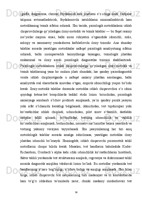 (grafik, diagramma, chizma) foydalanish kabi jihatlarni o‘z ichiga oladi. Natijalar
talqinini   avtomatlashtirish,   foydalanuvchi   xatoliklarini   minimallashtirish   ham
metodikaning texnik sifatini oshiradi. Shu tarzda, psixologik metodikalarni ishlab
chiqaruvchilarga qo‘yiladigan ilmiy-metodik va texnik talablar — bu faqat rasmiy
me’yorlar   majmui   emas,   balki   inson   ruhiyatini   o‘rganishda   ishonchli,   xolis,
axloqiy   va   zamonaviy   yondashuvni   kafolatlovchi   ilmiy   tizimdir.   Ana   shunday
talablar   asosida   yaratilgan   metodikalar   nafaqat   psixologik   amaliyotning   sifatini
oshiradi,   balki   insonparvarlik   tamoyillariga   tayangan,   texnologik   jihatdan
mukammal   va   ilmiy   asosli   psixologik   diagnostika   tizimini   shakllantiradi.
Psixologik   metodikalarni   ishlab   chiqaruvchilarga   qo‘yiladigan   ilmiy-metodik   va
texnik   talablarning   yana   bir   muhim   jihati   shundaki,   har   qanday   psixodiagnostik
vosita   ishlab   chiqilayotganda   u   nafaqat   nazariy   jihatdan   asoslangan,   balki
amaliyotda real sharoitlarda sinovdan o‘tgan, empirik ishonchliligi yuqori bo‘lishi
kerak.   Ilmiy-metodik   talablar   doirasida   metodika   ishlab   chiqaruvchisi   o‘z   ishini
quyidagi   ketma-ket   bosqichlarda   tashkil   etishi   lozim:   birinchidan,   psixologik
nazariyaga   asoslanib   o‘lchov   predmeti   aniqlanadi,   ya’ni   qanday   psixik   jarayon
yoki   sifat   o‘lchanishi   kerakligi   belgilanadi;   ikkinchidan,   test   topshiriqlari   yoki
ko‘rsatkichlar   ishlab   chiqiladi;   uchinchidan,   pilot   sinov   o‘tkazilib,   dastlabki
natijalar   tahlil   qilinadi;   to‘rtinchidan,   testning   ishonchlilik   va   validlik
ko‘rsatkichlari aniqlanadi; beshinchidan, normativ ma’lumotlar bazasi yaratiladi va
testning   yakuniy   versiyasi   tayyorlanadi.   Shu   jarayonlarning   har   biri   aniq
metodologik   talablar   asosida   amalga   oshirilmasa,   yaratilgan   metodika   ilmiy
jihatdan   ishonchli   bo‘lmaydi.   Shuningdek,   ishlab   chiqaruvchi   psixometrik   tahlil
metodlarini   chuqur   bilishi   kerak.   Masalan,   test   bandlarini   baholashda   Kuder-
Richardson,   Cronbach’s   alpha   kabi   ichki   ishonchlilik   ko‘rsatkichlarini   hisoblash,
faktor tahlili yordamida test strukturasini aniqlash, regressiya va diskriminant tahlil
asosida  diagnostik aniqlikni  tekshirish lozim bo‘ladi.   Bu metodlar yordamida test
bandlarining   o‘zaro   bog‘liqligi,   o‘lchov   birligi   va   aniqligi   aniqlanadi.   Shu   bilan
birga,   ishlab   chiqaruvchi   test   natijalarining   turli   madaniyat   va   til   kontekstlarida
ham   to‘g‘ri   ishlashini   ta’minlashi   zarur,   chunki   madaniy   moslashuvsiz   test
38 