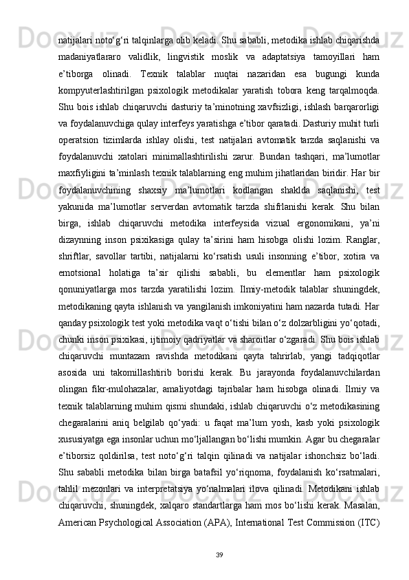 natijalari noto‘g‘ri talqinlarga olib keladi. Shu sababli, metodika ishlab chiqarishda
madaniyatlararo   validlik,   lingvistik   moslik   va   adaptatsiya   tamoyillari   ham
e’tiborga   olinadi.   Texnik   talablar   nuqtai   nazaridan   esa   bugungi   kunda
kompyuterlashtirilgan   psixologik   metodikalar   yaratish   tobora   keng   tarqalmoqda.
Shu bois ishlab chiqaruvchi dasturiy ta’minotning xavfsizligi, ishlash barqarorligi
va foydalanuvchiga qulay interfeys yaratishga e’tibor qaratadi. Dasturiy muhit turli
operatsion   tizimlarda   ishlay   olishi,   test   natijalari   avtomatik   tarzda   saqlanishi   va
foydalanuvchi   xatolari   minimallashtirilishi   zarur.   Bundan   tashqari,   ma’lumotlar
maxfiyligini ta’minlash texnik talablarning eng muhim jihatlaridan biridir. Har bir
foydalanuvchining   shaxsiy   ma’lumotlari   kodlangan   shaklda   saqlanishi,   test
yakunida   ma’lumotlar   serverdan   avtomatik   tarzda   shifrlanishi   kerak.   Shu   bilan
birga,   ishlab   chiqaruvchi   metodika   interfeysida   vizual   ergonomikani,   ya’ni
dizaynning   inson   psixikasiga   qulay   ta’sirini   ham   hisobga   olishi   lozim.   Ranglar,
shriftlar,   savollar   tartibi,   natijalarni   ko‘rsatish   usuli   insonning   e’tibor,   xotira   va
emotsional   holatiga   ta’sir   qilishi   sababli,   bu   elementlar   ham   psixologik
qonuniyatlarga   mos   tarzda   yaratilishi   lozim.   Ilmiy-metodik   talablar   shuningdek,
metodikaning qayta ishlanish va yangilanish imkoniyatini ham nazarda tutadi. Har
qanday psixologik test yoki metodika vaqt o‘tishi bilan o‘z dolzarbligini yo‘qotadi,
chunki inson psixikasi, ijtimoiy qadriyatlar va sharoitlar o‘zgaradi. Shu bois ishlab
chiqaruvchi   muntazam   ravishda   metodikani   qayta   tahrirlab,   yangi   tadqiqotlar
asosida   uni   takomillashtirib   borishi   kerak.   Bu   jarayonda   foydalanuvchilardan
olingan   fikr-mulohazalar,   amaliyotdagi   tajribalar   ham   hisobga   olinadi.   Ilmiy   va
texnik talablarning muhim qismi shundaki, ishlab chiqaruvchi o‘z metodikasining
chegaralarini   aniq   belgilab   qo‘yadi:   u   faqat   ma’lum   yosh,   kasb   yoki   psixologik
xususiyatga ega insonlar uchun mo‘ljallangan bo‘lishi mumkin. Agar bu chegaralar
e’tiborsiz   qoldirilsa,   test   noto‘g‘ri   talqin   qilinadi   va   natijalar   ishonchsiz   bo‘ladi.
Shu   sababli   metodika   bilan   birga   batafsil   yo‘riqnoma,   foydalanish   ko‘rsatmalari,
tahlil   mezonlari   va   interpretatsiya   yo‘nalmalari   ilova   qilinadi.   Metodikani   ishlab
chiqaruvchi,  shuningdek,  xalqaro  standartlarga  ham  mos   bo‘lishi   kerak.  Masalan,
American Psychological Association (APA), International Test Commission (ITC)
39 
