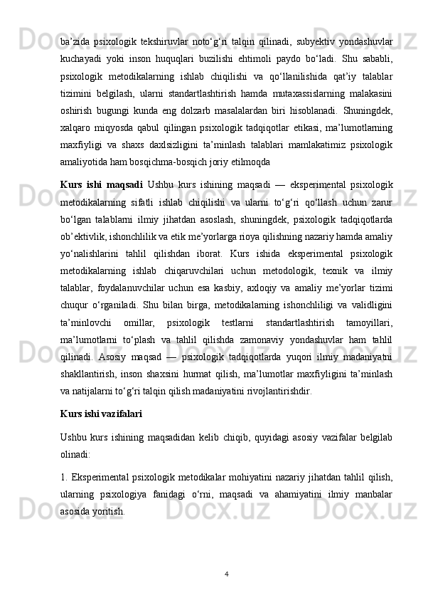 ba’zida   psixologik   tekshiruvlar   noto‘g‘ri   talqin   qilinadi,   subyektiv   yondashuvlar
kuchayadi   yoki   inson   huquqlari   buzilishi   ehtimoli   paydo   bo‘ladi.   Shu   sababli,
psixologik   metodikalarning   ishlab   chiqilishi   va   qo‘llanilishida   qat’iy   talablar
tizimini   belgilash,   ularni   standartlashtirish   hamda   mutaxassislarning   malakasini
oshirish   bugungi   kunda   eng   dolzarb   masalalardan   biri   hisoblanadi.   Shuningdek,
xalqaro   miqyosda   qabul   qilingan   psixologik   tadqiqotlar   etikasi,   ma’lumotlarning
maxfiyligi   va   shaxs   daxlsizligini   ta’minlash   talablari   mamlakatimiz   psixologik
amaliyotida ham bosqichma-bosqich joriy etilmoqda
Kurs   ishi   maqsadi   Ushbu   kurs   ishining   maqsadi   —   eksperimental   psixologik
metodikalarning   sifatli   ishlab   chiqilishi   va   ularni   to‘g‘ri   qo‘llash   uchun   zarur
bo‘lgan   talablarni   ilmiy   jihatdan   asoslash,   shuningdek,   psixologik   tadqiqotlarda
ob’ektivlik, ishonchlilik va etik me’yorlarga rioya qilishning nazariy hamda amaliy
yo‘nalishlarini   tahlil   qilishdan   iborat.   Kurs   ishida   eksperimental   psixologik
metodikalarning   ishlab   chiqaruvchilari   uchun   metodologik,   texnik   va   ilmiy
talablar,   foydalanuvchilar   uchun   esa   kasbiy,   axloqiy   va   amaliy   me’yorlar   tizimi
chuqur   o‘rganiladi.   Shu   bilan   birga,   metodikalarning   ishonchliligi   va   validligini
ta’minlovchi   omillar,   psixologik   testlarni   standartlashtirish   tamoyillari,
ma’lumotlarni   to‘plash   va   tahlil   qilishda   zamonaviy   yondashuvlar   ham   tahlil
qilinadi.   Asosiy   maqsad   —   psixologik   tadqiqotlarda   yuqori   ilmiy   madaniyatni
shakllantirish,   inson   shaxsini   hurmat   qilish,   ma’lumotlar   maxfiyligini   ta’minlash
va natijalarni to‘g‘ri talqin qilish madaniyatini rivojlantirishdir.
Kurs ishi vazifalari
Ushbu   kurs   ishining   maqsadidan   kelib   chiqib,   quyidagi   asosiy   vazifalar   belgilab
olinadi:
1.  Eksperimental   psixologik  metodikalar   mohiyatini  nazariy  jihatdan  tahlil  qilish,
ularning   psixologiya   fanidagi   o‘rni,   maqsadi   va   ahamiyatini   ilmiy   manbalar
asosida yoritish.
4 