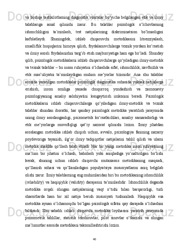va boshqa tashkilotlarning diagnostik vositalar bo‘yicha belgilangan etik va ilmiy
talablariga   amal   qilinishi   zarur.   Bu   talablar   psixologik   o‘lchovlarning
ishonchliligini   ta’minlash,   test   natijalarining   diskriminatsion   bo‘lmasligini
kafolatlaydi.   Shuningdek,   ishlab   chiqaruvchi   metodikasini   litsenziyalash,
mualliflik huquqlarini himoya qilish, foydalanuvchilarga texnik yordam ko‘rsatish
va ilmiy asosli foydalanishni targ‘ib etish majburiyatiga ham ega bo‘ladi. Shunday
qilib, psixologik metodikalarni ishlab chiqaruvchilarga qo‘yiladigan ilmiy-metodik
va texnik talablar – bu inson ruhiyatini o‘lchashda sifat, ishonchlilik, xavfsizlik va
etik   mas’uliyatni   ta’minlaydigan   muhim   me’yorlar   tizimidir.   Ana   shu   talablar
asosida yaratilgan metodikalar psixologik diagnostika sohasida  yuksak natijalarga
erishish,   inson   omiliga   yanada   chuqurroq   yondashish   va   zamonaviy
psixologiyaning   amaliy   salohiyatini   kengaytirish   imkonini   beradi.   Psixologik
metodikalarni   ishlab   chiqaruvchilarga   qo‘yiladigan   ilmiy-metodik   va   texnik
talablar   shundan   iboratki,   har   qanday   psixologik   metodika   yaratilish   jarayonida
uning   ilmiy   asoslanganligi,   psixometrik   ko‘rsatkichlari,   amaliy   samaradorligi   va
etik   me’yorlarga   muvofiqligi   qat’iy   nazorat   qilinishi   lozim.   Ilmiy   jihatdan
asoslangan   metodika   ishlab   chiqish   uchun,   avvalo,   psixologiya   fanining   nazariy
poydevoriga   tayanish,   ilg‘or   ilmiy   tadqiqotlar   natijalarini   tahlil   qilish   va   ularni
metodik shaklda  qo‘llash  talab  etiladi. Har   bir   yangi  metodika  inson  ruhiyatining
ma’lum   bir   jihatini   o‘lchash,   baholash   yoki   aniqlashga   yo‘naltirilgan   bo‘lishi
kerak,   shuning   uchun   ishlab   chiquvchi   mutaxassis   metodikaning   maqsadi,
qo‘llanish   sohasi   va   qo‘llaniladigan   populyatsiya   xususiyatlarini   aniq   belgilab
olishi zarur.  Ilmiy talablarning eng muhimlaridan biri bu metodikaning ishonchlilik
(reliability)   va   haqiqiylik   (validity)   darajasini   ta’minlashdir.   Ishonchlilik   deganda
metodika   orqali   olingan   natijalarning   vaqt   o‘tishi   bilan   barqarorligi,   turli
sharoitlarda   ham   bir   xil   natija   berish   xususiyati   tushuniladi.   Haqiqiylik   esa
metodika aynan o‘lchamoqchi  bo‘lgan psixologik sifatni qay darajada o‘lchashini
bildiradi.   Shu   sababli   ishlab   chiquvchi   metodika   loyihasini   yaratish   jarayonida
psixometrik   tahlillar,   statistik   tekshiruvlar,   pilot   sinovlar   o‘tkazishi   va   olingan
ma’lumotlar asosida metodikani takomillashtirishi lozim. 
40 