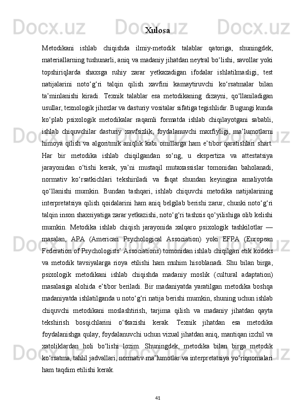 Xulosa
Metodikani   ishlab   chiqishda   ilmiy-metodik   talablar   qatoriga,   shuningdek,
materiallarning tushunarli, aniq va madaniy jihatdan neytral bo‘lishi, savollar yoki
topshiriqlarda   shaxsga   ruhiy   zarar   yetkazadigan   ifodalar   ishlatilmasligi,   test
natijalarini   noto‘g‘ri   talqin   qilish   xavfini   kamaytiruvchi   ko‘rsatmalar   bilan
ta’minlanishi   kiradi.   Texnik   talablar   esa   metodikaning   dizayni,   qo‘llaniladigan
usullar, texnologik jihozlar va dasturiy vositalar sifatiga tegishlidir. Bugungi kunda
ko‘plab   psixologik   metodikalar   raqamli   formatda   ishlab   chiqilayotgani   sababli,
ishlab   chiquvchilar   dasturiy   xavfsizlik,   foydalanuvchi   maxfiyligi,   ma’lumotlarni
himoya   qilish   va   algoritmik   aniqlik   kabi   omillarga   ham   e’tibor   qaratishlari   shart.
Har   bir   metodika   ishlab   chiqilgandan   so‘ng,   u   ekspertiza   va   attestatsiya
jarayonidan   o‘tishi   kerak,   ya’ni   mustaqil   mutaxassislar   tomonidan   baholanadi,
normativ   ko‘rsatkichlari   tekshiriladi   va   faqat   shundan   keyingina   amaliyotda
qo‘llanishi   mumkin.   Bundan   tashqari,   ishlab   chiquvchi   metodika   natijalarining
interpretatsiya  qilish  qoidalarini  ham  aniq belgilab berishi  zarur, chunki  noto‘g‘ri
talqin inson shaxsiyatiga zarar yetkazishi, noto‘g‘ri tashxis qo‘yilishiga olib kelishi
mumkin.   Metodika   ishlab   chiqish   jarayonida   xalqaro   psixologik   tashkilotlar   —
masalan,   APA   (American   Psychological   Association)   yoki   EFPA   (European
Federation of Psychologists’ Associations) tomonidan ishlab chiqilgan etik kodeks
va   metodik   tavsiyalarga   rioya   etilishi   ham   muhim   hisoblanadi.   Shu   bilan   birga,
psixologik   metodikani   ishlab   chiqishda   madaniy   moslik   (cultural   adaptation)
masalasiga   alohida   e’tibor   beriladi.   Bir   madaniyatda   yaratilgan   metodika   boshqa
madaniyatda ishlatilganda u noto‘g‘ri natija berishi mumkin, shuning uchun ishlab
chiquvchi   metodikani   moslashtirish,   tarjima   qilish   va   madaniy   jihatdan   qayta
tekshirish   bosqichlarini   o‘tkazishi   kerak.   Texnik   jihatdan   esa   metodika
foydalanishga qulay, foydalanuvchi uchun vizual jihatdan aniq, mantiqan izchil va
xatoliklardan   holi   bo‘lishi   lozim.   Shuningdek,   metodika   bilan   birga   metodik
ko‘rsatma, tahlil jadvallari, normativ ma’lumotlar va interpretatsiya yo‘riqnomalari
ham taqdim etilishi kerak. 
41 