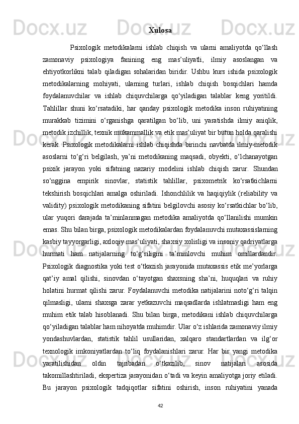 Xulosa
                Psixologik   metodikalarni   ishlab   chiqish   va   ularni   amaliyotda   qo‘llash
zamonaviy   psixologiya   fanining   eng   mas’uliyatli,   ilmiy   asoslangan   va
ehtiyotkorlikni   talab   qiladigan   sohalaridan   biridir.   Ushbu   kurs   ishida   psixologik
metodikalarning   mohiyati,   ularning   turlari,   ishlab   chiqish   bosqichlari   hamda
foydalanuvchilar   va   ishlab   chiquvchilarga   qo‘yiladigan   talablar   keng   yoritildi.
Tahlillar   shuni   ko‘rsatadiki,   har   qanday   psixologik   metodika   inson   ruhiyatining
murakkab   tizimini   o‘rganishga   qaratilgan   bo‘lib,   uni   yaratishda   ilmiy   aniqlik,
metodik izchillik, texnik mukammallik va etik mas’uliyat bir butun holda qaralishi
kerak. Psixologik metodikalarni  ishlab chiqishda birinchi navbatda ilmiy-metodik
asoslarni   to‘g‘ri   belgilash,   ya’ni   metodikaning   maqsadi,   obyekti,   o‘lchanayotgan
psixik   jarayon   yoki   sifatning   nazariy   modelini   ishlab   chiqish   zarur.   Shundan
so‘nggina   empirik   sinovlar,   statistik   tahlillar,   psixometrik   ko‘rsatkichlarni
tekshirish   bosqichlari   amalga   oshiriladi.   Ishonchlilik   va   haqiqiylik   (reliability   va
validity) psixologik metodikaning sifatini belgilovchi asosiy ko‘rsatkichlar bo‘lib,
ular   yuqori   darajada   ta’minlanmagan   metodika   amaliyotda   qo‘llanilishi   mumkin
emas. Shu bilan birga, psixologik metodikalardan foydalanuvchi mutaxassislarning
kasbiy tayyorgarligi, axloqiy mas’uliyati, shaxsiy xolisligi va insoniy qadriyatlarga
hurmati   ham   natijalarning   to‘g‘riligini   ta’minlovchi   muhim   omillardandir.
Psixologik diagnostika yoki test  o‘tkazish jarayonida mutaxassis  etik me’yorlarga
qat’iy   amal   qilishi,   sinovdan   o‘tayotgan   shaxsning   sha’ni,   huquqlari   va   ruhiy
holatini   hurmat   qilishi   zarur.   Foydalanuvchi   metodika   natijalarini   noto‘g‘ri   talqin
qilmasligi,   ularni   shaxsga   zarar   yetkazuvchi   maqsadlarda   ishlatmasligi   ham   eng
muhim   etik   talab   hisoblanadi.   Shu   bilan   birga,   metodikani   ishlab   chiquvchilarga
qo‘yiladigan talablar ham nihoyatda muhimdir. Ular o‘z ishlarida zamonaviy ilmiy
yondashuvlardan,   statistik   tahlil   usullaridan,   xalqaro   standartlardan   va   ilg‘or
texnologik   imkoniyatlardan   to‘liq   foydalanishlari   zarur.   Har   bir   yangi   metodika
yaratilishidan   oldin   tajribadan   o‘tkazilib,   sinov   natijalari   asosida
takomillashtiriladi, ekspertiza jarayonidan o‘tadi va keyin amaliyotga joriy etiladi.
Bu   jarayon   psixologik   tadqiqotlar   sifatini   oshirish,   inson   ruhiyatini   yanada
42 