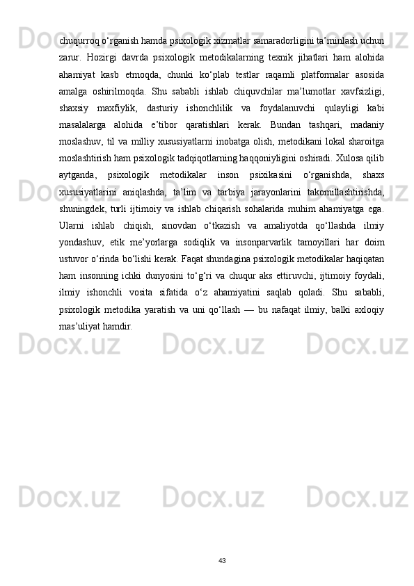 chuqurroq o‘rganish hamda psixologik xizmatlar samaradorligini ta’minlash uchun
zarur.   Hozirgi   davrda   psixologik   metodikalarning   texnik   jihatlari   ham   alohida
ahamiyat   kasb   etmoqda,   chunki   ko‘plab   testlar   raqamli   platformalar   asosida
amalga   oshirilmoqda.   Shu   sababli   ishlab   chiquvchilar   ma’lumotlar   xavfsizligi,
shaxsiy   maxfiylik,   dasturiy   ishonchlilik   va   foydalanuvchi   qulayligi   kabi
masalalarga   alohida   e’tibor   qaratishlari   kerak.   Bundan   tashqari,   madaniy
moslashuv,   til   va   milliy   xususiyatlarni   inobatga   olish,   metodikani   lokal   sharoitga
moslashtirish ham psixologik tadqiqotlarning haqqoniyligini oshiradi. Xulosa qilib
aytganda,   psixologik   metodikalar   inson   psixikasini   o‘rganishda,   shaxs
xususiyatlarini   aniqlashda,   ta’lim   va   tarbiya   jarayonlarini   takomillashtirishda,
shuningdek,   turli   ijtimoiy   va   ishlab   chiqarish   sohalarida   muhim   ahamiyatga   ega.
Ularni   ishlab   chiqish,   sinovdan   o‘tkazish   va   amaliyotda   qo‘llashda   ilmiy
yondashuv,   etik   me’yorlarga   sodiqlik   va   insonparvarlik   tamoyillari   har   doim
ustuvor o‘rinda bo‘lishi kerak. Faqat shundagina psixologik metodikalar haqiqatan
ham   insonning   ichki   dunyosini   to‘g‘ri   va   chuqur   aks   ettiruvchi,   ijtimoiy   foydali,
ilmiy   ishonchli   vosita   sifatida   o‘z   ahamiyatini   saqlab   qoladi.   Shu   sababli,
psixologik   metodika   yaratish   va   uni   qo‘llash   —   bu   nafaqat   ilmiy,   balki   axloqiy
mas’uliyat hamdir.
43 