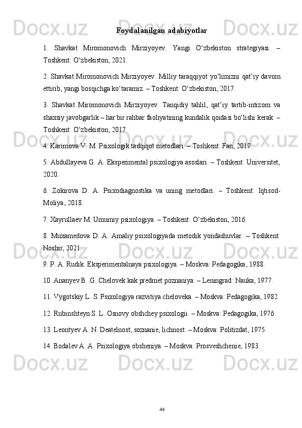 Foydalanilgan adabiyotlar
1.   Shavkat   Miromonovich   Mirziyoyev.   Yangi   O‘zbekiston   strategiyasi.   –
Toshkent: O‘zbekiston, 2021.
2. Shavkat Miromonovich Mirziyoyev. Milliy taraqqiyot yo‘limizni  qat’iy davom
ettirib, yangi bosqichga ko‘taramiz. – Toshkent: O‘zbekiston, 2017.
3.   Shavkat   Miromonovich   Mirziyoyev.   Tanqidiy   tahlil,   qat’iy   tartib-intizom   va
shaxsiy javobgarlik – har bir rahbar faoliyatining kundalik qoidasi bo‘lishi kerak. –
Toshkent: O‘zbekiston, 2017.
4. Karimova V. M. Psixologik tadqiqot metodlari. – Toshkent: Fan, 2019.
5. Abdullayeva G. A. Eksperimental psixologiya asoslari. – Toshkent: Universitet,
2020.
6.   Zokirova   D.   A.   Psixodiagnostika   va   uning   metodlari.   –   Toshkent:   Iqtisod-
Moliya, 2018.
7. Xayrullaev M. Umumiy psixologiya. – Toshkent: O‘zbekiston, 2016.
8. Muxamedova   D. A.  Amaliy psixologiyada  metodik  yondashuvlar.  – Toshkent:
Noshir, 2021.
9. P. A. Rudik. Eksperimentalnaya psixologiya. – Moskva: Pedagogika, 1988.
10. Ananyev B. G. Chelovek kak predmet poznaniya. – Leningrad: Nauka, 1977.
11. Vygotskiy L. S. Psixologiya razvitiya cheloveka. – Moskva: Pedagogika, 1982.
12. Rubinshteyn S. L. Osnovy obshchey psixologii. – Moskva: Pedagogika, 1976.
13. Leontyev A. N. Deatelnost, soznanie, lichnost. – Moskva: Politizdat, 1975.
14. Bodalev A. A. Psixologiya obsheniya. – Moskva: Prosveshchenie, 1983.
44 
