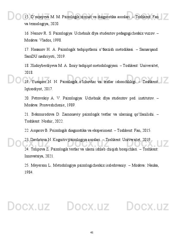 15. O‘razayeva M. M. Psixologik xizmat va diagnostika asoslari. – Toshkent: Fan
va texnologiya, 2020.
16. Nemov R. S. Psixologiya: Uchebnik dlya studentov pedagogicheskix vuzov. –
Moskva: Vlados, 1998.
17.   Hasanov   H.   A.   Psixologik   tadqiqotlarni   o‘tkazish   metodikasi.   –   Samarqand:
SamDU nashriyoti, 2019.
18. Xudoyberdiyeva M. A. Ilmiy tadqiqot metodologiyasi. – Toshkent: Universitet,
2018.
19.   Yusupov   N.   N.   Psixologik   o‘lchovlar   va   testlar   ishonchliligi.   –   Toshkent:
Iqtisodiyot, 2017.
20.   Petrovskiy   A.   V.   Psixologiya:   Uchebnik   dlya   studentov   ped.   institutov.   –
Moskva: Prosveshchenie, 1989.
21.   Bekmurodova   D.   Zamonaviy   psixologik   testlar   va   ularning   qo‘llanilishi.   –
Toshkent: Noshir, 2022.
22. Asqarov B. Psixologik diagnostika va eksperiment. – Toshkent: Fan, 2015.
23. Davlatova N. Kognitiv psixologiya asoslari. – Toshkent: Universitet, 2019.
24. Tolipova Z. Psixologik testlar va ularni ishlab chiqish bosqichlari. – Toshkent:
Innovatsiya, 2021.
25. Meyerson  L. Metodologiya  psixologicheskix  issledovaniy.  – Moskva:  Nauka,
1984.
45 