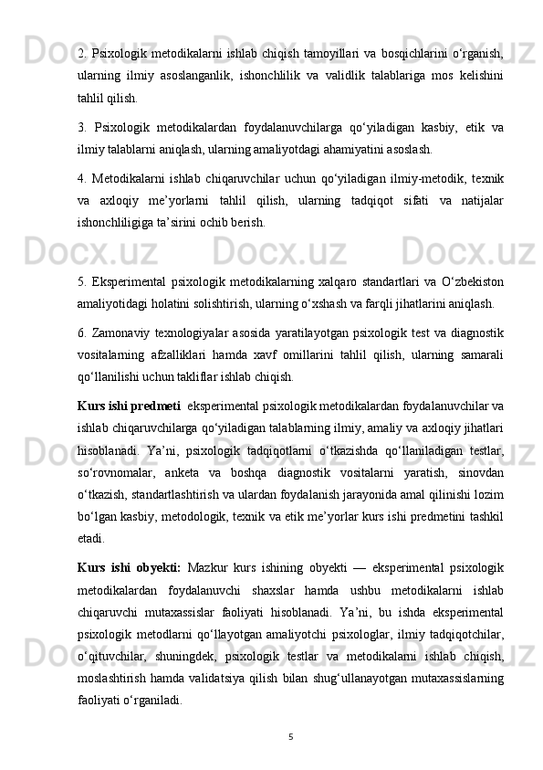 2.   Psixologik   metodikalarni   ishlab   chiqish   tamoyillari   va   bosqichlarini   o‘rganish,
ularning   ilmiy   asoslanganlik,   ishonchlilik   va   validlik   talablariga   mos   kelishini
tahlil qilish.
3.   Psixologik   metodikalardan   foydalanuvchilarga   qo‘yiladigan   kasbiy,   etik   va
ilmiy talablarni aniqlash, ularning amaliyotdagi ahamiyatini asoslash.
4.   Metodikalarni   ishlab   chiqaruvchilar   uchun   qo‘yiladigan   ilmiy-metodik,   texnik
va   axloqiy   me’yorlarni   tahlil   qilish,   ularning   tadqiqot   sifati   va   natijalar
ishonchliligiga ta’sirini ochib berish.
5.   Eksperimental   psixologik   metodikalarning   xalqaro   standartlari   va   O‘zbekiston
amaliyotidagi holatini solishtirish, ularning o‘xshash va farqli jihatlarini aniqlash.
6.   Zamonaviy   texnologiyalar   asosida   yaratilayotgan   psixologik   test   va   diagnostik
vositalarning   afzalliklari   hamda   xavf   omillarini   tahlil   qilish,   ularning   samarali
qo‘llanilishi uchun takliflar ishlab chiqish.
Kurs ishi predmeti   eksperimental psixologik metodikalardan foydalanuvchilar va
ishlab chiqaruvchilarga qo‘yiladigan talablarning ilmiy, amaliy va axloqiy jihatlari
hisoblanadi.   Ya’ni,   psixologik   tadqiqotlarni   o‘tkazishda   qo‘llaniladigan   testlar,
so‘rovnomalar,   anketa   va   boshqa   diagnostik   vositalarni   yaratish,   sinovdan
o‘tkazish, standartlashtirish va ulardan foydalanish jarayonida amal qilinishi lozim
bo‘lgan kasbiy, metodologik, texnik va etik me’yorlar kurs ishi predmetini tashkil
etadi.
Kurs   ishi   obyekti:   Mazkur   kurs   ishining   obyekti   —   eksperimental   psixologik
metodikalardan   foydalanuvchi   shaxslar   hamda   ushbu   metodikalarni   ishlab
chiqaruvchi   mutaxassislar   faoliyati   hisoblanadi.   Ya’ni,   bu   ishda   eksperimental
psixologik   metodlarni   qo‘llayotgan   amaliyotchi   psixologlar,   ilmiy   tadqiqotchilar,
o‘qituvchilar,   shuningdek,   psixologik   testlar   va   metodikalarni   ishlab   chiqish,
moslashtirish   hamda   validatsiya   qilish   bilan   shug‘ullanayotgan   mutaxassislarning
faoliyati o‘rganiladi.
5 