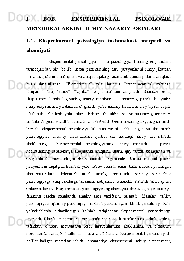 I   BOB.   EKSPERIMENTAL   PSIXOLOGIK
METODIKALARNING ILMIY-NAZARIY ASOSLARI
1.1.   Eksperimental   psixologiya   tushunchasi,   maqsadi   va
ahamiyati
                    Eksperimental   psixologiya   —   bu   psixologiya   fanining   eng   muhim
tarmoqlaridan   biri   bo‘lib,   inson   psixikasining   turli   jarayonlarini   ilmiy   jihatdan
o‘rganish, ularni tahlil qilish va aniq natijalarga asoslanib qonuniyatlarni aniqlash
bilan   shug‘ullanadi.   “Eksperiment”   so‘zi   lotincha   “experimentum”   so‘zidan
olingan   bo‘lib,   “sinov”,   “tajriba”   degan   ma’noni   anglatadi.   Shunday   ekan,
eksperimental   psixologiyaning   asosiy   mohiyati   —   insonning   psixik   faoliyatini
ilmiy eksperiment yordamida o‘rganish, ya’ni nazariy farazni amaliy tajriba orqali
tekshirish,   isbotlash   yoki   inkor   etishdan   iboratdir.   Bu   yo‘nalishning   asoschisi
sifatida Vilgelm Vundt tan olinadi. U 1879-yilda Germaniyaning Leyptsig shahrida
birinchi   eksperimental   psixologiya   laboratoriyasini   tashkil   etgan   va   shu   orqali
psixologiyani   falsafiy   qarashlardan   ajratib,   uni   mustaqil   ilmiy   fan   sifatida
shakllantirgan.   Eksperimental   psixologiyaning   asosiy   maqsadi   —   psixik
hodisalarning   sabab-natija   aloqalarini   aniqlash,   ularni   qay   tarzda   boshqarish   va
rivojlantirish   mumkinligini   ilmiy   asosda   o‘rganishdir.   Ushbu   maqsad   psixik
jarayonlarni faqatgina kuzatish yoki so‘rov asosida emas, balki maxsus yaratilgan
shart-sharoitlarda   tekshirish   orqali   amalga   oshiriladi.   Bunday   yondashuv
psixologiyaga   aniq   faktlarga   tayanish,   natijalarni   ishonchli   statistik   tahlil   qilish
imkonini beradi. Eksperimental psixologiyaning ahamiyati shundaki, u psixologiya
fanining   barcha   sohalarida   amaliy   asos   vazifasini   bajaradi.   Masalan,   ta’lim
psixologiyasi,  ijtimoiy psixologiya,  mehnat   psixologiyasi,  klinik psixologiya  kabi
yo‘nalishlarda   o‘tkaziladigan   ko‘plab   tadqiqotlar   eksperimental   yondashuvga
tayanadi.   Chunki   eksperiment   yordamida   inson   xatti-harakatining,   idrok,   xotira,
tafakkur,   e’tibor,   motivatsiya   kabi   jarayonlarning   shakllanishi   va   o‘zgarish
mexanizmlari aniq ko‘rsatkichlar asosida o‘lchanadi. Eksperimental psixologiyada
qo‘llaniladigan   metodlar   ichida   laboratoriya   eksperimenti,   tabiiy   eksperiment,
6 