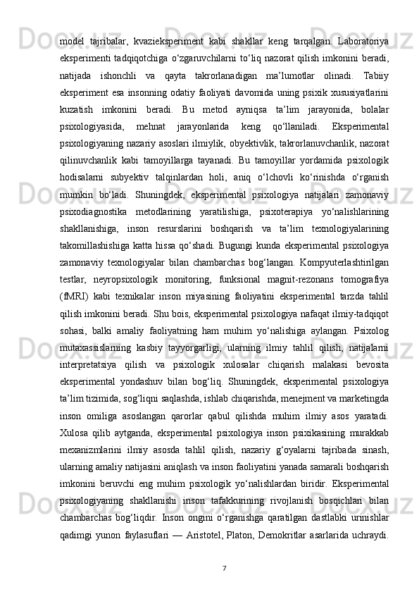 model   tajribalar,   kvazieksperiment   kabi   shakllar   keng   tarqalgan.   Laboratoriya
eksperimenti  tadqiqotchiga  o‘zgaruvchilarni  to‘liq  nazorat   qilish   imkonini   beradi,
natijada   ishonchli   va   qayta   takrorlanadigan   ma’lumotlar   olinadi.   Tabiiy
eksperiment   esa   insonning   odatiy  faoliyati   davomida   uning  psixik   xususiyatlarini
kuzatish   imkonini   beradi.   Bu   metod   ayniqsa   ta’lim   jarayonida,   bolalar
psixologiyasida,   mehnat   jarayonlarida   keng   qo‘llaniladi.   Eksperimental
psixologiyaning nazariy asoslari ilmiylik, obyektivlik, takrorlanuvchanlik, nazorat
qilinuvchanlik   kabi   tamoyillarga   tayanadi.   Bu   tamoyillar   yordamida   psixologik
hodisalarni   subyektiv   talqinlardan   holi,   aniq   o‘lchovli   ko‘rinishda   o‘rganish
mumkin   bo‘ladi.   Shuningdek,   eksperimental   psixologiya   natijalari   zamonaviy
psixodiagnostika   metodlarining   yaratilishiga,   psixoterapiya   yo‘nalishlarining
shakllanishiga,   inson   resurslarini   boshqarish   va   ta’lim   texnologiyalarining
takomillashishiga   katta   hissa   qo‘shadi.   Bugungi   kunda   eksperimental   psixologiya
zamonaviy   texnologiyalar   bilan   chambarchas   bog‘langan.   Kompyuterlashtirilgan
testlar,   neyropsixologik   monitoring,   funksional   magnit-rezonans   tomografiya
(fMRI)   kabi   texnikalar   inson   miyasining   faoliyatini   eksperimental   tarzda   tahlil
qilish imkonini beradi. Shu bois, eksperimental psixologiya nafaqat ilmiy-tadqiqot
sohasi,   balki   amaliy   faoliyatning   ham   muhim   yo‘nalishiga   aylangan.   Psixolog
mutaxassislarning   kasbiy   tayyorgarligi,   ularning   ilmiy   tahlil   qilish,   natijalarni
interpretatsiya   qilish   va   psixologik   xulosalar   chiqarish   malakasi   bevosita
eksperimental   yondashuv   bilan   bog‘liq.   Shuningdek,   eksperimental   psixologiya
ta’lim tizimida, sog‘liqni saqlashda, ishlab chiqarishda, menejment va marketingda
inson   omiliga   asoslangan   qarorlar   qabul   qilishda   muhim   ilmiy   asos   yaratadi.
Xulosa   qilib   aytganda,   eksperimental   psixologiya   inson   psixikasining   murakkab
mexanizmlarini   ilmiy   asosda   tahlil   qilish,   nazariy   g‘oyalarni   tajribada   sinash,
ularning amaliy natijasini aniqlash va inson faoliyatini yanada samarali boshqarish
imkonini   beruvchi   eng   muhim   psixologik   yo‘nalishlardan   biridir.   Eksperimental
psixologiyaning   shakllanishi   inson   tafakkurining   rivojlanish   bosqichlari   bilan
chambarchas   bog‘liqdir.   Inson   ongini   o‘rganishga   qaratilgan   dastlabki   urinishlar
qadimgi   yunon   faylasuflari   —   Aristotel,   Platon,   Demokritlar   asarlarida   uchraydi.
7 