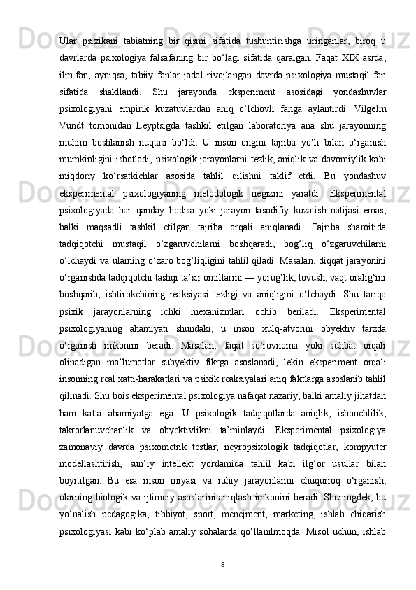 Ular   psixikani   tabiatning   bir   qismi   sifatida   tushuntirishga   uringanlar,   biroq   u
davrlarda   psixologiya   falsafaning   bir   bo‘lagi   sifatida   qaralgan.   Faqat   XIX   asrda,
ilm-fan,   ayniqsa,   tabiiy   fanlar   jadal   rivojlangan   davrda   psixologiya   mustaqil   fan
sifatida   shakllandi.   Shu   jarayonda   eksperiment   asosidagi   yondashuvlar
psixologiyani   empirik   kuzatuvlardan   aniq   o‘lchovli   fanga   aylantirdi.   Vilgelm
Vundt   tomonidan   Leyptsigda   tashkil   etilgan   laboratoriya   ana   shu   jarayonning
muhim   boshlanish   nuqtasi   bo‘ldi.   U   inson   ongini   tajriba   yo‘li   bilan   o‘rganish
mumkinligini  isbotladi, psixologik jarayonlarni  tezlik, aniqlik va davomiylik kabi
miqdoriy   ko‘rsatkichlar   asosida   tahlil   qilishni   taklif   etdi.   Bu   yondashuv
eksperimental   psixologiyaning   metodologik   negizini   yaratdi.   Eksperimental
psixologiyada   har   qanday   hodisa   yoki   jarayon   tasodifiy   kuzatish   natijasi   emas,
balki   maqsadli   tashkil   etilgan   tajriba   orqali   aniqlanadi.   Tajriba   sharoitida
tadqiqotchi   mustaqil   o‘zgaruvchilarni   boshqaradi,   bog‘liq   o‘zgaruvchilarni
o‘lchaydi  va ularning o‘zaro bog‘liqligini tahlil qiladi. Masalan, diqqat jarayonini
o‘rganishda tadqiqotchi tashqi ta’sir omillarini — yorug‘lik, tovush, vaqt oralig‘ini
boshqarib,   ishtirokchining   reaksiyasi   tezligi   va   aniqligini   o‘lchaydi.   Shu   tariqa
psixik   jarayonlarning   ichki   mexanizmlari   ochib   beriladi.   Eksperimental
psixologiyaning   ahamiyati   shundaki,   u   inson   xulq-atvorini   obyektiv   tarzda
o‘rganish   imkonini   beradi.   Masalan,   faqat   so‘rovnoma   yoki   suhbat   orqali
olinadigan   ma’lumotlar   subyektiv   fikrga   asoslanadi,   lekin   eksperiment   orqali
insonning real xatti-harakatlari va psixik reaksiyalari aniq faktlarga asoslanib tahlil
qilinadi. Shu bois eksperimental psixologiya nafaqat nazariy, balki amaliy jihatdan
ham   katta   ahamiyatga   ega.   U   psixologik   tadqiqotlarda   aniqlik,   ishonchlilik,
takrorlanuvchanlik   va   obyektivlikni   ta’minlaydi.   Eksperimental   psixologiya
zamonaviy   davrda   psixometrik   testlar,   neyropsixologik   tadqiqotlar,   kompyuter
modellashtirish,   sun’iy   intellekt   yordamida   tahlil   kabi   ilg‘or   usullar   bilan
boyitilgan.   Bu   esa   inson   miyasi   va   ruhiy   jarayonlarini   chuqurroq   o‘rganish,
ularning biologik va ijtimoiy asoslarini aniqlash imkonini beradi. Shuningdek, bu
yo‘nalish   pedagogika,   tibbiyot,   sport,   menejment,   marketing,   ishlab   chiqarish
psixologiyasi   kabi   ko‘plab   amaliy   sohalarda   qo‘llanilmoqda.   Misol   uchun,   ishlab
8 