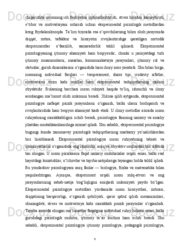 chiqarishda insonning ish faoliyatini optimallashtirish, stress holatini kamaytirish,
e’tibor   va   motivatsiyani   oshirish   uchun   eksperimental   psixologik   metodlardan
keng foydalanilmoqda. Ta’lim tizimida esa o‘quvchilarning bilim olish jarayonida
diqqat,   xotira,   tafakkur   va   hissiyotni   rivojlantirishga   qaratilgan   metodik
eksperimentlar   o‘tkazilib,   samaradorlik   tahlil   qilinadi.   Eksperimental
psixologiyaning   ijtimoiy   ahamiyati   ham   beqiyosdir,   chunki   u   jamiyatdagi   turli
ijtimoiy   muammolarni,   masalan,   kommunikatsiya   jarayonlari,   ijtimoiy   rol   va
statuslar, guruh dinamikasini o‘rganishda ham ilmiy asos yaratadi. Shu bilan birga,
insonning   individual   farqlari   —   temperament,   shaxs   tipi,   irodaviy   sifatlar,
motivatsion   tizim   kabi   omillar   ham   eksperimental   tadqiqotlarning   muhim
obyektidir.   Bularning   barchasi   inson   ruhiyati   haqida   to‘liq,   ishonchli   va   ilmiy
asoslangan ma’lumot olish imkonini beradi. Xulosa qilib aytganda, eksperimental
psixologiya   nafaqat   psixik   jarayonlarni   o‘rganish,   balki   ularni   boshqarish   va
rivojlantirishda ham beqiyos ahamiyat kasb etadi.   U ilmiy metodlar asosida inson
ruhiyatining  murakkabligini   ochib beradi,  psixologiya  fanining  nazariy va  amaliy
jihatdan mustahkamlanishiga xizmat qiladi.  Shu sababli, eksperimental psixologiya
bugungi   kunda   zamonaviy   psixologik   tadqiqotlarning   markaziy   yo‘nalishlaridan
biri   hisoblanadi.   Eksperimental   psixologiya   inson   ruhiyatining   tabiati   va
qonuniyatlarini o‘rganishda eng ishonchli, aniq va obyektiv usullardan biri sifatida
tan olingan. U inson psixikasini  faqat nazariy mulohazalar orqali emas, balki real
hayotdagi kuzatishlar, o‘lchovlar va tajriba natijalariga tayangan holda tahlil qiladi.
Bu yondashuv psixologiyani  aniq fanlar — biologiya, fizika va matematika bilan
yaqinlashtirgan.   Ayniqsa,   eksperiment   orqali   inson   xulq-atvori   va   ong
jarayonlarining   sabab-natija   bog‘liqligini   aniqlash   imkoniyati   paydo   bo‘lgan.
Eksperimental   psixologiya   metodlari   yordamida   inson   hissiyotlari,   xotirasi,
diqqatining   barqarorligi,   o‘rganish   qobiliyati,   qaror   qabul   qilish   mexanizmlari,
shuningdek,   stress   va   motivatsiya   kabi   murakkab   psixik   jarayonlar   o‘rganiladi.
Tajriba asosida olingan ma’lumotlar faqatgina individual ruhiy holatni emas, balki
guruhdagi   psixologik   muhitni,   ijtimoiy   ta’sir   kuchini   ham   ochib   beradi.   Shu
sababli,   eksperimental   psixologiya   ijtimoiy   psixologiya,   pedagogik   psixologiya,
9 