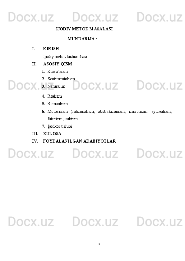                                        IJODIY METOD MASALASI
                                      MUNDARIJA :
I. KIRISH 
Ijodiy metod tushunchasi
II. ASOSIY QISM
1. Klassitsizm
2. Sentimentalizm
3. Naturalim
4. Realizm
5. Romantizm
6. Modernizm   (ratsionalizm,   abstraksionizm,   simionizm,   syurealizm,
futurizm, kubizm
7. Ijodkor uslubi
III. XULOSA
IV. FOYDALANILGAN ADABIYOTLAR
1 