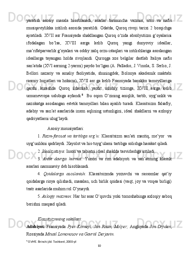 yaratish   asosiy   masala   hisoblanadi,   asarlar   birmuncha   vazmin,   ritm   va   nafis
musiqaviylikka   intilish   asosida   yaratildi.   Odatda,   Quroq   rivoji   tarixi   2   bosqichga
ajratiladi.  XVII   asr   Fransiyada  shakllangan   Quroq  o zida  absolyutizm  g oyalariniʻ ʻ
ifodalagan   bo lsa,   XVIII   asrga   kelib   Quroq   yangi   dunyoviy   ideallar,	
ʻ
ma rifatparvarlik g oyalari va oddiy xalq orzu-istaqlari va intilishlariga asoslangan	
ʼ ʻ
ideallarga   tayangan   holda   rivojlandi.   Quroqga   xos   belgilar   dastlab   Italiya   nafis
san atida (XVI asrning 2-yarmi) paydo bo lgan (A. Palladio, J. Vinola, S. Serlio, J.
ʼ ʻ
Bellori   nazariy   va   amaliy   faoliyatida,   shuningdek,   Bolonya   akademik   maktabi
rasmiy hujjatlari  va hokazo), XVII asr  ga kelib Fransiyada barokko tamoyillariga
qarshi   kurashda   Quroq   ildamlab,   yaxlit   uslubiy   tizimga,   XVIII   asrga   kelib
umumevropa   uslubiga   aylandi. 8
    Bu   oqim   O‘zining   aniqlik,   tartib,   uyg‘unlik   va
nazokatga   asoslangan   estetik   tamoyillari   bilan   ajralib   turadi.   Klassitsizm   falsafiy,
adabiy   va   san at   asarlarida   inson   aqlining   ustunligini,   ideal   shakllarni   va   axloqiy	
ʼ
qadriyatlarni ulug‘laydi.
Asosiy xususiyatlari:
1.   Razm-farosat   va   tartibga   urg‘u:   Klassitsizm   san ati   mantiq,   me yor     va	
ʼ ʼ
uyg‘unlikni qadrlaydi. Xayolot va his-tuyg‘ularni tartibga solishga harakat qiladi.
2 . Idealizatsiya : Inson va tabiatni ideal shaklda tasvirlashga intiladi.
3.   Antik   davrga   hurmat :   Yunon   va   rim   adabiyoti   va   san atining   klassik	
ʼ
asarlari namunaviy deb hisoblanadi.
4.   Qoidalarga   asoslanish :   Klassitsizmda   yozuvchi   va   rassomlar   qat iy	
ʼ
qoidalarga rioya qilishadi, masalan, uch birlik qoidasi  (vaqt, joy va voqea birligi)
teatr asarlarida muhim rol O‘ynaydi.
  5.  Axloqiy mazmun : Har bir asar O‘quvchi yoki tomoshabinga axloqiy saboq
berishni maqsad qiladi.
Klassitsizmning vakillari:
Adabiyot:   Fransiyada   Pyer   Korneyl,   Jan   Rasin,   Molyer;   Angliyada   Jon   Dryden ;
Rossiyada  Mixail Lomonosov   va Gavriil Derjavin .
8
 OʻzME. Birinchi jild. Toshkent, 2000-yil
10 