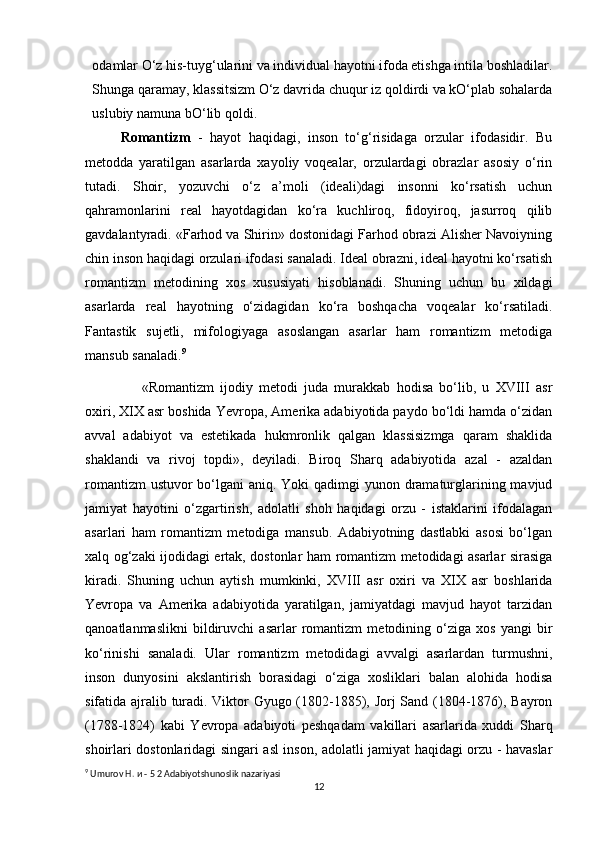 odamlar O‘z his-tuyg‘ularini va individual hayotni ifoda etishga intila boshladilar.
Shunga qaramay, klassitsizm O‘z davrida chuqur iz qoldirdi va kO‘plab sohalarda
uslubiy namuna bO‘lib qoldi.
Romantizm   -   hayot   haqidagi,   inson   to‘g‘risidaga   orzular   ifodasidir.   Bu
metodda   yaratilgan   asarlarda   xayoliy   voqealar,   orzulardagi   obrazlar   asosiy   o‘rin
tutadi.   Shoir,   yozuvchi   o‘z   a’moli   (ideali)dagi   insonni   ko‘rsatish   uchun
qahramonlarini   real   hayotdagidan   ko‘ra   kuchliroq,   fidoyiroq,   jasurroq   qilib
gavdalantyradi. «Farhod va Shirin» dostonidagi Farhod obrazi Alisher Navoiyning
chin inson haqidagi orzulari ifodasi sanaladi. Ideal obrazni, ideal hayotni ko‘rsatish
romantizm   metodining   xos   xususiyati   hisoblanadi.   Shuning   uchun   bu   xildagi
asarlarda   real   hayotning   o‘zidagidan   ko‘ra   boshqacha   voqealar   ko‘rsatiladi.
Fantastik   sujetli,   mifologiyaga   asoslangan   asarlar   ham   romantizm   metodiga
mansub sanaladi. 9
«Romantizm   ijodiy   metodi   juda   murakkab   hodisa   bo‘lib,   u   XVIII   asr
oxiri, XIX asr boshida Yevropa, Amerika adabiyotida paydo bo‘ldi hamda o‘zidan
avval   adabiyot   va   estetikada   hukmronlik   qalgan   klassisizmga   qaram   shaklida
shaklandi   va   rivoj   topdi»,   deyiladi.   Biroq   Sharq   adabiyotida   azal   -   azaldan
romantizm  ustuvor bo‘lgani aniq. Yoki  qadimgi  yunon dramaturglarining mavjud
jamiyat   hayotini   o‘zgartirish,   adolatli   shoh   haqidagi   orzu   -   istaklarini   ifodalagan
asarlari   ham   romantizm   metodiga   mansub.   Adabiyotning   dastlabki   asosi   bo‘lgan
xalq og‘zaki ijodidagi ertak, dostonlar ham romantizm metodidagi asarlar sirasiga
kiradi.   Shuning   uchun   aytish   mumkinki,   XVIII   asr   oxiri   va   XIX   asr   boshlarida
Yevropa   va   Amerika   adabiyotida   yaratilgan,   jamiyatdagi   mavjud   hayot   tarzidan
qanoatlanmaslikni   bildiruvchi   asarlar   romantizm   metodining   o‘ziga   xos   yangi   bir
ko‘rinishi   sanaladi.   Ular   romantizm   metodidagi   avvalgi   asarlardan   turmushni,
inson   dunyosini   akslantirish   borasidagi   o‘ziga   xosliklari   balan   alohida   hodisa
sifatida ajralib turadi. Viktor Gyugo (1802-1885), Jorj Sand (1804-1876), Bayron
(1788-1824)   kabi   Yevropa   adabiyoti   peshqadam   vakillari   asarlarida   xuddi   Sharq
shoirlari dostonlaridagi singari asl inson, adolatli jamiyat haqidagi orzu - havaslar
9
 Umurov H.  и  - 5 2 Adabiyotshunoslik nazariyasi
12 