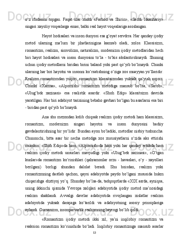 o‘z   ifodasini   topgan.   Faqat   ular   xuddi   «Farhod   va   Shirin»,   «Saddi   Iskanhariy»
singari xayoliy voqealarga emas, balki real hayot voqealariga asoslangan.
Hayot hodisalari va inson dunyosi esa g‘oyat servdrra. Har qanday ijodiy
metod   ularning   ma’lum   bir   jihatlarinigina   kamrab   oladi,   xolos.   Klassisizm,
romantizm,   realizm,  simvolizm,   naturalizm,  modernizm   ijodiy   metodlaridan   hech
biri   hayot   hodisalari   va   inson   dunyosini   to‘la   -   to‘kis   akslantirolmaydi.   Shuning
uchun ijodiy metodlarni biridan birini baland yoki past qo‘yib bo‘lmaydi. Chunki
ularning har biri hayotni va insonni ko‘rsatishning o‘ziga xos muayyan yo‘llaridir.
Realizm   romantizmdan   yuqori,   romantizm   klassitsizmdan   yuksak   qo‘yish   nojoiz.
Chunki   «Xamsa»,   «Alpomish»   romantizm   metodiga   mansub   bo‘lsa,   «Sarob»,
«Ulug‘bek   xazinasi»   esa   realistik   asardir.   «Shoh   Edip»   klassitsizm   davrida
yaratilgan. Har biri adabiyot tarixining bebaho gavhari bo‘lgan bu asarlarni esa biri
- biridan past qo‘yib bo‘lmaydi.
Ana shu mezondan kelib chiqsak realizm ijodiy metodi ham klassisizm,
romantizm,   modernizm   singari   hayotni   va   inson   dunyosini   badiiy
gavdalantirishning bir yo‘lidir. Bundan ayon bo‘ladiki, metodlar nisbiy tushuncha.
Chunonchi,   bitta   asar   bir   necha   metodga   xos   xususiyatlarni   o‘zida   aks   ettirishi
mumkin.   «Shoh   Edip»da   ham,   «Alpomish»da   ham   yoki   har   qanday   ertakda   ham
realizm   ijodiy   metodi   unsurlari   mavjudligi   yoki   «Ulug‘bek   xazinasi»,   «O‘tgan
kunlar»da   romantizm   ko‘rinishlari   (qahramonlar   orzu   -   havaslari,   o‘y   -   xayollari
berilgani)   borligi   shundan   dalolat   beradi.   Shu   boisdan,   realizm   yoki
romantizmning   dastlab   qachon,   qaysi   adabiyotda   paydo   bo‘lgani   xususida   hukm
chiqarishga ehxtiyoj yo‘q. Shunday bo‘lsa-da, tadqoqotlarda «XIX asrda, ayniqsa,
uning   ikkinchi   qismida   Yevropa   xalqlari   adabiyotida   ijodiy   metod   ma’nosidagi
realizm   shaklandi.   Avvalgi   davrlar   adabiyotida   rivojlangan   xislatlar   realizm
adabiyotida   yuksak   darajaga   ko‘tarildi   va   adabiyotning   asosiy   prinsiplariga
aylandi. Gumanizm, insonparvarlik realizmning bayrogi bo‘lib qoldi.
«Romantizm   ijodiy   metodi   ikki   xil,   ya’ni   inqilobiy   romantizm   va
reaksion   romantizm   ko‘rinishida   bo‘ladi.   Inqilobiy   romantizmga   mansub   asarlar
13 