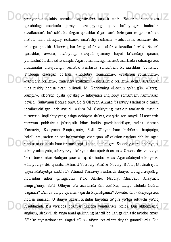 jamiyatni   inqilobiy   asosda   o‘zgartirishni   targ‘ib   etadi.   Reaksion   romantizm
guruhidagi   asarlarda   jamiyat   taraqqiyotiga   g‘ov   bo‘layotgan   hodisalar
ideallashtirib   ko‘rsatiladi»   degan   qarashlar   ilgari   surib   kelingani   singari   realizm
metodi   ham   «tanqidiy   realizm»,   «ma’rifiy   realizm»,   «sotsialistik   realizm»   deb
xillarga   ajratildi.   Ularning   har   biriga   alohida   -   alohida   tavsiflar   berildi.   Bu   xil
qarashlar,   avvalo,   adabiyotga   mavjud   ijtimoiy   hayot   ta’siridagi   qarash,
yondashishlardan kelib chiqdi. Agar romantizmga mansub asarlarda realizmga xos
manzaralar   mavjudligi,   realistik   asarlarda   romantizm   ko‘rinishlari   bo‘lishini
e’tiborga   oladigan   bo‘lsak,   «inqilobiy   romantizm»,   «reaksion   romantizm»,
«tanqidiy   realizm»,   «ma’rifiy   realizm»,   «sotsialistik   realizm»   degan   ajratishlar
juda   nisbiy   hodisa   ekani   bilinadi.   M.   Gorkiyning   «Lochin   qo‘shig‘i»,   «Izergil
kampir»,   «Bo‘ron   qushi   qo‘shig‘i»   hikoyalari   inqilobiy   romantizm   namunalari
deyildi. Sulaymon Boqirg‘oniy, So‘fi Olloyor, Ahmad Yassaviy asarlarida o‘tmish
ideallashtirilgan,   deb   aytildi.   Aslida   M.   Gorkiyning   mazkur   asarlarida   mavjud
turmushni inqilobiy yangilashga ochiqcha da’vat, chaqiriq sezilmaydi. U asarlarda
manzara   publisistik   jo‘shqinlk   bilan   badiiy   gavdalantirilgan,   xolos.   Ahmad
Yassaviy,   Sulaymon   Boqirg‘oniy,   Sufi   Olloyor   ham   kishilarni   haqiqatga,
halollikka, mehru oqibat  ko‘rsatishga chaqirgan. «Reaksion asarlar» deb kelingan
ijod namunalarida ham turmushdagi illatlar qoralangan. Shunday ekan, adabiyotni
«diniy adabiyot», «dunyoviy adabiyot» deb ajratish asossiz. Chunki din va dunyo
biri - birini inkor etadigan qarama - qarshi hodisa emas. Agar adabiyot «diniy» va
«dunyoviy» deb ajratilsa, Ahmad Yassaviy, Alisher Navoiy, Bobur, Mashrab ijodi
qaysi   adabiyotga   kiritiladi?   Ahmad   Yassaviy   asarlarida   dunyo,   uning   mavjudligi
hodisalari   inkor   qilinganmi?   Yoki   Alisher   Navoiy,   Mashrab,   Sulaymon
Boqirg‘oniy,   So‘fi   Olloyor   o‘z   asarlarida   din   boshk.a,   dunyo   alohida   hodisa
deganmi? Din va dunyo qarama - qarshi kuynalganmi? Avvalo, din - dunyoga xos
hodisa   sanaladi.   U   dunyo   ishlari,   kishilar   hayotini   to‘g‘ri   yo‘lga   soluvchi   yo‘riq
hisoblanadi.   Bu   yo‘riqqa   odamlar   turlicha   yondashadi,   xolos.   Din   ahkomlarini
anglash, idrok qilish, unga amal qalishning har xil bo‘lishiga din aslo aybdor emas.
SHo‘ro   siyosatdonshari   singari   «Din   -   afyun,   reaksion»   deyish   gumrollikdir.   Din
14 