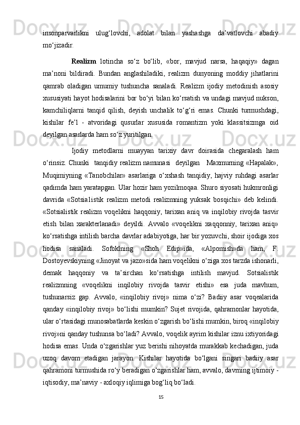 insonparvarlikni   ulug‘lovchi,   adolat   bilan   yashashga   da’vatlovchi   abadiy
mo‘jizadir.
Realizm   lotincha   so‘z   bo‘lib,   «bor,   mavjud   narsa,   haqaqiy»   dagan
ma’noni   bildiradi.   Bundan   anglashiladiki,   realizm   dunyoning   moddiy   jihatlarini
qamrab   oladigan   umumiy   tushuncha   sanaladi.   Realizm   ijodiy   metodinish   asosiy
xususiyati hayot hodisalarini bor bo‘yi bilan ko‘rsatish va undagi mavjud nukson,
kamchiliqlarni   tanqid   qilish,   deyish   unchalik   to‘g‘ri   emas.   Chunki   turmushdagi,
kishilar   fe’l   -   atvoridagi   qusurlar   xususida   romantizm   yoki   klassitsizmga   oid
deyilgan asarlarda ham so‘z yuritilgan.
Ijodiy   metodlarni   muayyan   tarixiy   davr   doirasida   chegaralash   ham
o‘rinsiz. Chunki    tanqidiy realizm  namunasi    deyilgan     Maxmurning «Hapalak»,
Muqimiyning   «Tanobchilar»   asarlariga   o‘xshash   tanqidiy,   hajviy   ruhdagi   asarlar
qadimda ham yaratapgan. Ular hozir ham yozilmoqaa. Shuro siyosati hukmronligi
davrida   «Sotsia1istik   realizm   metodi   realizmning   yuksak   bosqichi»   deb   kelindi.
«Sotsialistik   realizm   voqelikni   haqqoniy,   tarixan   aniq   va   inqilobiy   rivojda   tasvir
etish   bilan   xarakterlanadi»   deyildi.   Avvalo   «voqelikni   xaqqonniy,   tarixan   aniq»
ko‘rsatishga intilish barcha davrlar adabiyotiga, har bir yozuvchi, shoir ijodiga xos
hodisa   sanaladi.   Sofoklning   «Shoh   Edip»ida,   «Alpomish»da   ham,   F.
Dostoyevskiyning «Jinoyat va jazo»sida ham voqelikni o‘ziga xos tarzda ishonarli,
demak   haqqoniy   va   ta’sirchan   ko‘rsatishga   intilish   mavjud.   Sotsialistik
realizmning   «voqelikni   inqilobiy   rivojda   tasvir   etishi»   esa   juda   mavhum,
tushunarsiz   gap.   Avvalo,   «inqilobiy   rivoj»   nima   o‘zi?   Badiiy   asar   voqealarida
qanday   «inqilobiy   rivoj»   bo‘lishi   mumkin?   Sujet   rivojida,   qahramonlar   hayotida,
ular o‘rtasidagi munosabatlarda keskin o‘zgarish bo‘lishi mumkin, biroq «inqilobiy
rivoj»ni qanday tushunsa bo‘ladi? Avvalo, voqelik ayrim kishilar iznu ixtiyoridagi
hodisa emas. Unda o‘zgarishlar yuz berishi nihoyatda murakkab kechadigan, juda
uzoq   davom   etadigan   jarayon.   Kishilar   hayotida   bo‘lgani   singari   badiiy   asar
qahramoni turmushida ro‘y beradigan o‘zgarishlar ham, avvalo, davrning ijtimoiy -
iqtisodiy, ma’naviy - axloqiy iqlimiga bog‘liq bo‘ladi.
15 
