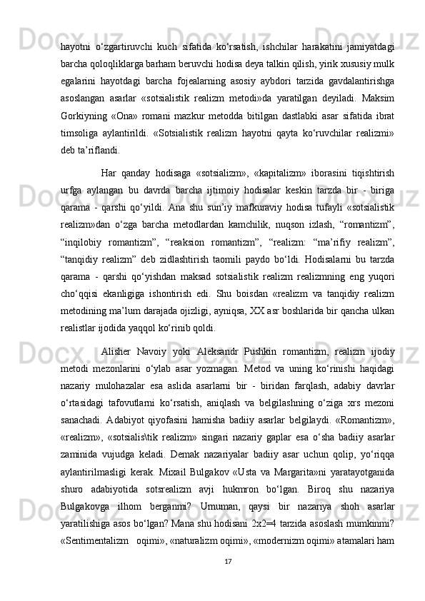 hayotni   o‘zgartiruvchi   kuch   sifatida   ko‘rsatish,   ishchilar   harakatini   jamiyatdagi
barcha qoloqliklarga barham beruvchi hodisa deya talkin qilish, yirik xususiy mulk
egalarini   hayotdagi   barcha   fojealarning   asosiy   aybdori   tarzida   gavdalantirishga
asoslangan   asarlar   «sotsialistik   realizm   metodi»da   yaratilgan   deyiladi.   Maksim
Gorkiyning   «Ona»   romani   mazkur   metodda   bitilgan   dastlabki   asar   sifatida   ibrat
timsoliga   aylantirildi.   «Sotsialistik   realizm   hayotni   qayta   ko‘ruvchilar   realizmi»
deb ta’riflandi.
Har   qanday   hodisaga   «sotsializm»,   «kapitalizm»   iborasini   tiqishtirish
urfga   aylangan   bu   davrda   barcha   ijtimoiy   hodisalar   keskin   tarzda   bir   -   biriga
qarama   -   qarshi   qo‘yildi.   Ana   shu   sun’iy   mafkuraviy   hodisa   tufayli   «sotsialistik
realizm»dan   o‘zga   barcha   metodlardan   kamchilik,   nuqson   izlash,   “romantizm”,
“inqilobiy   romantizm”,   “reaksion   romantizm”,   “realizm:   “ma’rifiy   realizm”,
“tanqidiy   realizm”   deb   zidlashtirish   taomili   paydo   bo‘ldi.   Hodisalarni   bu   tarzda
qarama   -   qarshi   qo‘yishdan   maksad   sotsialistik   realizm   realizmning   eng   yuqori
cho‘qqisi   ekanligiga   ishontirish   edi.   Shu   boisdan   «realizm   va   tanqidiy   realizm
metodining ma’lum darajada ojizligi, ayniqsa, XX asr boshlarida bir qancha ulkan
realistlar ijodida yaqqol ko‘rinib qoldi. 
Alisher   Navoiy   yoki   Aleksandr   Pushkin   romantizm,   realizm   ijodiy
metodi   mezonlarini   o‘ylab   asar   yozmagan.   Metod   va   uning   ko‘rinishi   haqidagi
nazariy   mulohazalar   esa   aslida   asarlarni   bir   -   biridan   farqlash,   adabiy   davrlar
o‘rtasidagi   tafovutlarni   ko‘rsatish,   aniqlash   va   belgilashning   o‘ziga   xrs   mezoni
sanachadi.   Adabiyot   qiyofasini   hamisha   badiiy   asarlar   belgilaydi.   «Romantizm»,
«realizm»,   «sotsialis\tik   realizm»   singari   nazariy   gaplar   esa   o‘sha   badiiy   asarlar
zaminida   vujudga   keladi.   Demak   nazariyalar   badiiy   asar   uchun   qolip,   yo‘riqqa
aylantirilmasligi   kerak.   Mixail   Bulgakov   «Usta   va   Margarita»ni   yaratayotganida
shuro   adabiyotida   sotsrealizm   avji   hukmron   bo‘lgan.   Biroq   shu   nazariya
Bulgakovga   ilhom   berganmi?   Umuman,   qaysi   bir   nazariya   shoh   asarlar
yaratilishiga asos bo‘lgan? Mana shu hodisani 2x2=4 tarzida asoslash mumkinmi?
«Sentimentalizm   oqimi», «naturalizm oqimi», «modernizm oqimi» atamalari ham
17 