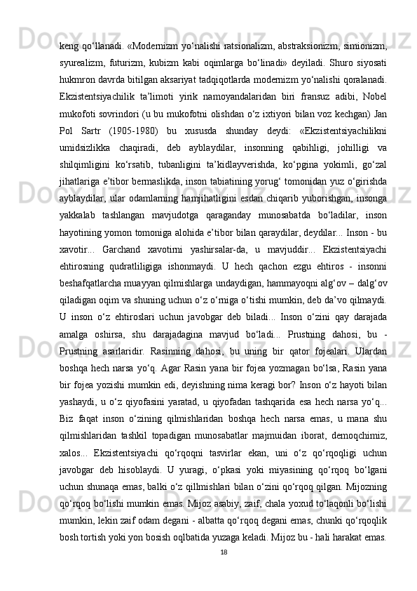 keng qo‘llanadi. «Modernizm yo‘nalishi  ratsionalizm, abstraksionizm, simionizm,
syurealizm,   futurizm,   kubizm   kabi   oqimlarga   bo‘linadi»   deyiladi.   Shuro   siyosati
hukmron davrda bitilgan aksariyat tadqiqotlarda modernizm yo‘nalishi qoralanadi.
Ekzistentsiyachilik   ta’limoti   yirik   namoyandalaridan   biri   fransuz   adibi,   Nobel
mukofoti sovrindori (u bu mukofotni olishdan o‘z ixtiyori bilan voz kechgan) Jan
Pol   Sartr   (1905-1980)   bu   xususda   shunday   deydi:   «Ekzistentsiyachilikni
umidsizlikka   chaqiradi,   deb   ayblaydilar,   insonning   qabihligi,   johilligi   va
shilqimligini   ko‘rsatib,   tubanligini   ta’kidlayverishda,   ko‘pgina   yokimli,   go‘zal
jihatlariga e’tibor bermaslikda, inson tabiatining yorug‘ tomonidan yuz o‘girishda
ayblaydilar,   ular   odamlarning   hamjihatligini   esdan   chiqarib   yuborishgan,   insonga
yakkalab   tashlangan   mavjudotga   qaraganday   munosabatda   bo‘ladilar,   inson
hayotining yomon tomoniga alohida e’tibor bilan qaraydilar, deydilar... Inson - bu
xavotir...   Garchand   xavotirni   yashirsalar-da,   u   mavjuddir...   Ekzistentsiyachi
ehtirosning   qudratliligiga   ishonmaydi.   U   hech   qachon   ezgu   ehtiros   -   insonni
beshafqatlarcha muayyan qilmishlarga undaydigan, hammayoqni alg‘ov – dalg‘ov
qiladigan oqim va shuning uchun o‘z o‘rniga o‘tishi mumkin, deb da’vo qilmaydi.
U   inson   o‘z   ehtiroslari   uchun   javobgar   deb   biladi...   Inson   o‘zini   qay   darajada
amalga   oshirsa,   shu   darajadagina   mavjud   bo‘ladi...   Prustning   dahosi,   bu   -
Prustning   asarlaridir.   Rasinning   dahosi,   bu   uning   bir   qator   fojealari.   Ulardan
boshqa  hech  narsa  yo‘q.  Agar  Rasin   yana bir  fojea  yozmagan  bo‘lsa,  Rasin   yana
bir fojea yozishi mumkin edi, deyishning nima keragi bor? Inson o‘z hayoti bilan
yashaydi,   u   o‘z   qiyofasini   yaratad,   u   qiyofadan   tashqarida   esa   hech   narsa   yo‘q...
Biz   faqat   inson   o‘zining   qilmishlaridan   boshqa   hech   narsa   emas,   u   mana   shu
qilmishlaridan   tashkil   topadigan   munosabatlar   majmuidan   iborat,   demoqchimiz,
xalos...   Ekzistentsiyachi   qo‘rqoqni   tasvirlar   ekan,   uni   o‘z   qo‘rqoqligi   uchun
javobgar   deb   hisoblaydi.   U   yuragi,   o‘pkasi   yoki   miyasining   qo‘rqoq   bo‘lgani
uchun shunaqa emas, balki o‘z qillmishlari bilan o‘zini qo‘rqoq qilgan. Mijozning
qo‘rqoq bo‘lishi mumkin emas. Mijoz asabiy, zaif, chala yoxud to‘laqonli bo‘lishi
mumkin, lekin zaif odam degani - albatta qo‘rqoq degani emas, chunki qo‘rqoqlik
bosh tortish yoki yon bosish oqlbatida yuzaga keladi. Mijoz bu - hali harakat emas.
18 