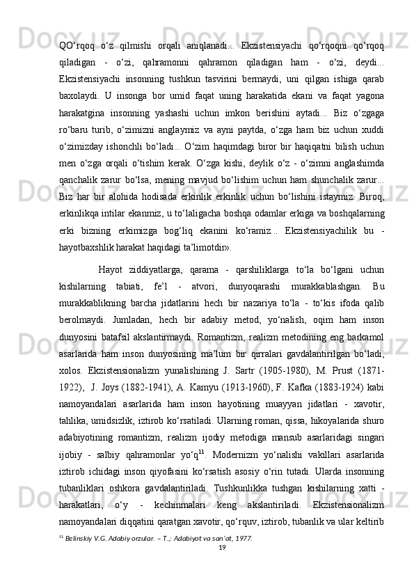 QO‘rqoq   o‘z   qilmishi   orqali   aniqlanadi...   Ekzistensiyachi   qo‘rqoqni   qo‘rqoq
qiladigan   -   o‘zi,   qahramonni   qahramon   qiladigan   ham   -   o‘zi,   deydi...
Ekzistensiyachi   insonning   tushkun   tasvirini   bermaydi,   uni   qilgan   ishiga   qarab
baxolaydi.   U   insonga   bor   umid   faqat   uning   harakatida   ekani   va   faqat   yagona
harakatgina   insonning   yashashi   uchun   imkon   berishini   aytadi...   Biz   o‘zgaga
ro‘baru   turib,   o‘zimizni   anglaymiz   va   ayni   paytda,   o‘zga   ham   biz   uchun   xuddi
o‘zimizday   ishonchli   bo‘ladi...   O‘zim   haqimdagi   biror   bir   haqiqatni   bilish   uchun
men   o‘zga   orqali   o‘tishim   kerak.   O‘zga   kishi,   deylik   o‘z   -   o‘zimni   anglashimda
qanchalik   zarur   bo‘lsa,   mening   mavjud   bo‘lishim   uchun   ham   shunchalik   zarur...
Biz   har   bir   alohida   hodisada   erkinlik   erkinlik   uchun   bo‘lishini   istaymiz.   Biroq,
erkinlikqa intilar ekanmiz, u to‘laligacha boshqa odamlar erkiga va boshqalarning
erki   bizning   erkimizga   bog‘liq   ekanini   ko‘ramiz...   Ekzistensiyachilik   bu   -
hayotbaxshlik harakat haqidagi ta’limotdir».
Hayot   ziddiyatlarga,   qarama   -   qarshiliklarga   to‘la   bo‘lgani   uchun
kishilarning   tabiati,   fe’l   -   atvori,   dunyoqarashi   murakkablashgan.   Bu
murakkablikning   barcha   jidatlarini   hech   bir   nazariya   to‘la   -   to‘kis   ifoda   qalib
berolmaydi.   Jumladan,   hech   bir   adabiy   metod,   yo‘nalish,   oqim   ham   inson
dunyosini   batafsil   akslantirmaydi.   Romantizm,   realizm   metodining   eng   barkamol
asarlarida   ham   inson   dunyosining   ma’lum   bir   qirralari   gavdalantirilgan   bo‘ladi,
xolos.   Ekzistensionalizm   yunalishining   J.   Sartr   (1905-1980),   M.   Prust   (1871-
1922),     J.   Joys   (1882-1941),   A.   Kamyu   (1913-1960),   F.   Kafka   (1883-1924)   kabi
namoyandalari   asarlarida   ham   inson   hayotining   muayyan   jidatlari   -   xavotir,
tahlika, umidsizlik, iztirob ko‘rsatiladi. Ularning roman, qissa, hikoyalarida shuro
adabiyotining   romantizm,   realizm   ijodiy   metodiga   mansub   asarlaridagi   singari
ijobiy   -   salbiy   qahramonlar   yo‘q 11
.   Modernizm   yo‘nalishi   vakillari   asarlarida
iztirob   ichidagi   inson   qiyofasini   ko‘rsatish   asosiy   o‘rin   tutadi.   Ularda   insonning
tubanliklari   oshkora   gavdalantiriladi.   Tushkunlikka   tushgan   kishilarning   xatti   -
harakatlari,   o‘y   -   kechinmalari   keng   akslantiriladi.   Ekzistensionalizm
namoyandalari diqqatini qaratgan xavotir, qo‘rquv, iztirob, tubanlik va ular keltirib
11
  Belinskiy V.G. Adabiy orzular. – T.,: Adabiyot va san’at, 1977.
19 