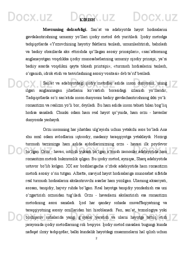                                                    KIRISH
Mavzuning   dolzarbligi.   San’at   va   adabiyotda   hayot   hodisalarini
gavdalantirishning   umumiy   yo‘llari   ijodiy   metod   deb   yuritiladi.   Ijodiy   metodga
tadqiqotlarda   «Yozuvchining   hayotiy   faktlarni   tanlash,   umumlashtirish,   baholash
va   badiiy   obrazlarda   aks   ettirishda   qo‘llagan   asosiy   prinsiplari»,   «san’atkorning
anglanayotgan   voqelikka   ijodiy   munosabatlarining   umumiy   njodiy   prinsipi,   ya’ni
badiiy   asarda   voqelikni   qayta   tikiash   printsipi»;   «turmush   hodisalarini   tanlash,
o‘rganish, idrok etish va tasvirlashning asosiy vositasi» deb ta’rif beriladi.
San’at   va   adabiyotdagi   ijodiy   metodlar   aslida   inson   dunyosini,   uning
ilgari   anglanmagan   jihatlarini   ko‘rsatish   borasidagi   izlanish   yo‘llaridir,
Tadqiqotlarda so‘z san’atida inson dunyosini badiiy gavdachantirishning ikki yo‘li:
romantizm va realizm yo‘li bor, deyiladi. Bu ham aslida inson tabiati bilan bog‘liq
hodisa   sanaladi.   Chunki   odam   ham   real   hayot   qo‘ynida,   ham   orzu   -   havaslar
dunyosida yashaydi. 
Orzu insonning har jihatdan ulg‘ayishi uchun yetakchi asos bo‘ladi Ana
shu   omil   odam   avlodlarini   iqtisodiy,   madaniy   taraqqiyotga   yetaklaydi.   Hozirgi
turmush   tarzimizga   ham   aslida   ajdodlarimizning   orzu   -   havasi   ilk   poydevor
bo‘lgan. Orzu - havas, intilish yuksak bo‘lgan o‘tmish zamonlar adabiyotida ham
romantizm metodi hukmronlik qilgan. Bu ijodiy metod, ayniqsa, Sharq adabiyotida
ustuvor   bo‘lib   kelgan.   XX   asr   boshlarigacha   o‘zbek   adabiyotida   ham   romantizm
metodi asosiy o‘rin tutgan. Albatta, mavjud hayot hodisalariga munosabat sifatida
real turmush hodisalarini akslantiruvchi asarlar ham yozilgan. Ularning aksariyati,
asosan,   tanqidiy, hajviy  ruhda  bo‘lgan.  Real  hayotga  tanqidiy yondashish   esa  uni
o‘zgartirish   orzusidan   tug‘iladi.   Orzu   -   havaslarni   akslantirish   esa   romantizm
metodining   asosi   sanaladi.   Ijod   har   qanday   sohada   muvaffaqiyatning   va
taraqqiyotning   asosiy   omillaridan   biri   hisoblanadi.   Fan,   san’at,   texnologiya   yoki
boshqaruv   sohalarida   yangi   g‘oyalar   yaratish   va   ularni   hayotga   tatbiq   etish
jarayonida ijodiy metodlarning roli beqiyos. Ijodiy metod masalasi bugungi kunda
nafaqat ilmiy tadqiqotlar, balki kundalik hayotdagi muammolarni hal qilish uchun
2 