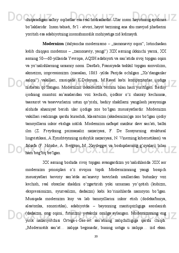 chiqaradigan salbiy oqibatlar esa real hodisalardir. Ular inson hayotining ajralmas
bo‘laklaridir. Inson tabiati, fe’l - atvori, hayot tarzining ana shu mavjud jihatlarini
yoritish esa adabiyotning insonshunoslik mohiyatiga zid kelmaydi. 
Modernizm   (italyancha   modernismo   –  „zamonaviy  oqim“;  lotinchadan
kelib   chiqqan   modernus   –   „zamonaviy,   yangi“)   XIX   asrning   ikkinchi   yarmi,   XX
asrning 50—60-yillarida Yevropa, AQSH adabiyoti va san atida rivoj topgan oqimʼ
va yo nalishlarning umumiy nomi. Dastlab, Fransiyada tashkil  topgan simvolizm,	
ʻ
akmeizm,   impressionizm   (masalan,   1863   -yilda   Parijda   ochilgan   „Xo rlanganlar	
ʻ
saloni“)   vakillari,   musiqada   K.Debyussi,   M.Ravel   kabi   kompozitorlar   ijodiga
nisbatan qo llangan. Modernizm  dekadentlik  termini  bilan ham  yuritilgan.  Badiiy	
ʻ
ijodning   mumtoz   an analaridan   voz   kechish,   ijodkor   o z   shaxsiy   kechinma,	
ʼ ʻ
taassurot   va   tasavvurlarini   ustun   qo yishi,   badiiy   shakllarni   yangilash   jarayoniga	
ʻ
alohida   ahamiyat   berish   ular   ijodiga   xos   bo lgan   xususiyatlardir.   Modernizm	
ʻ
vakillari realizmga qarshi kurashdi, klassitsizm (akademizm)ga xos bo lgan ijodiy	
ʻ
tamoyillarni   inkor   etishga   intildi.   Modernizm   nafaqat   mazkur   davr   san ati,   balki	
ʼ
ilm   (Z.   Freydning   psixoanaliz   nazariyasi,   F.   De   Sossyurning   struktural
lingvistikasi, A.Eynshteynning nisbiylik nazariyasi, N. Vinerning kibernetikasi) va
falsafa   (F.   Nitsshe,   A.   Bergson,   M.   Xaydegger   va   boshqalarning   g oyalari)   bilan	
ʻ
ham bog liq bo lgan.	
ʻ ʻ
XX   asrning   boshida   rivoj   topgan   avangardizm   yo nalishlarida   XIX   asr	
ʻ
modernizm   prinsiplari   o z   rivojini   topdi.   Modernizmning   yangi   bosqich	
ʻ
xususiyatlari   tasviriy   san atda   an anaviy   tasvirlash   usullaridan   butunlay   voz
ʼ ʼ
kechish,   real   obrazlar   shaklini   o zgartirish   yoki   umuman   yo qotish   (kubizm,	
ʻ ʻ
ekspressionizm,   syurrealizm,   dadaizm)   kabi   ko rinishlarda   namoyon   bo lgan.	
ʻ ʻ
Musiqada   modernizm   kuy   va   lab   tamoyillarini   inkor   etish   (dodekafoniya,
aleatorika,   sonoristika),   adabiyotda   –   bayonning   mantiqsizligiga   asoslanish
(dadaizm,   ong   oqimi,   futurizm)   yetakchi   omilga   aylangan.   Modernizmning   eng
yirik   nazariyotchisi   Ortega-i-Gas-set   san atning   xalqchilligiga   qarshi   chiqdi:	
ʼ
„Modernistik   san at…   xalqqa   begonadir,   buning   ustiga   u   xalqqa…   zid   ekan.	
ʼ
20 