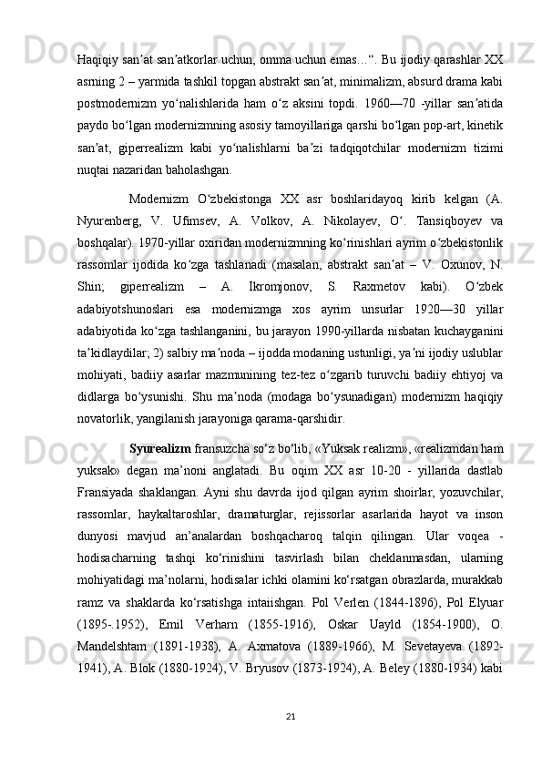 Haqiqiy san at san atkorlar uchun, omma uchun emas…“. Bu ijodiy qarashlar XXʼ ʼ
asrning 2 – yarmida tashkil topgan abstrakt san at, minimalizm, absurd drama kabi	
ʼ
postmodernizm   yo nalishlarida   ham   o z   aksini   topdi.   1960—70   -yillar   san atida	
ʻ ʻ ʼ
paydo bo lgan modernizmning asosiy tamoyillariga qarshi bo lgan pop-art, kinetik	
ʻ ʻ
san at,   giperrealizm   kabi   yo nalishlarni   ba zi   tadqiqotchilar   modernizm   tizimi	
ʼ ʻ ʼ
nuqtai nazaridan baholashgan.
Modernizm   O zbekistonga   XX   asr   boshlaridayoq   kirib   kelgan   (A.	
ʻ
Nyurenberg,   V.   Ufimsev,   A.   Volkov,   A.   Nikolayev,   O .   Tansiqboyev   va	
ʻ
boshqalar). 1970-yillar oxiridan modernizmning ko rinishlari ayrim o zbekistonlik	
ʻ ʻ
rassomlar   ijodida   ko zga   tashlanadi   (masalan,   abstrakt   san at   –   V.   Oxunov,   N.	
ʻ ʼ
Shin;   giperrealizm   –   A.   Ikromjonov,   S.   Raxmetov   kabi).   O zbek	
ʻ
adabiyotshunoslari   esa   modernizmga   xos   ayrim   unsurlar   1920—30   yillar
adabiyotida ko zga tashlanganini, bu jarayon 1990-yillarda nisbatan kuchayganini	
ʻ
ta kidlaydilar; 2) salbiy ma noda – ijodda modaning ustunligi, ya ni ijodiy uslublar	
ʼ ʼ ʼ
mohiyati,   badiiy   asarlar   mazmunining   tez-tez   o zgarib   turuvchi   badiiy   ehtiyoj   va	
ʻ
didlarga   bo ysunishi.   Shu   ma noda   (modaga   bo ysunadigan)   modernizm   haqiqiy	
ʻ ʼ ʻ
novatorlik, yangilanish jarayoniga qarama-qarshidir.
Syurealizm  fransuzcha so‘z bo‘lib, «Yuksak realizm», «realizmdan ham
yuksak»   degan   ma’noni   anglatadi.   Bu   oqim   XX   asr   10-20   -   yillarida   dastlab
Fransiyada   shaklangan.   Ayni   shu   davrda   ijo d   qilgan   ayrim   shoirlar,   yozuvchilar,
rassomlar,   haykaltaroshlar,   dramaturglar,   rejissorlar   asarlarida   hayot   va   inson
dunyosi   mavjud   an’analardan   boshqacharoq   talqin   qilingan.   Ular   voqea   -
hodisacharning   tashqi   ko‘rinishini   tasvirlash   bilan   cheklanmasdan,   ularning
mohiyatidagi ma’nolarni, hodisalar ichki olamini ko‘rsatgan obrazlarda, murakkab
ramz   va   shaklarda   ko‘rsatishga   intaiishgan.   Pol   Verlen   (1844-1896),   Pol   Elyuar
(1895-.1952),   Emil   Verharn   (1855-1916),   Oskar   Uayld   (1854-1900),   O.
Mandelshtam   (1891-1938),   A.   Axmatova   (1889-1966),   M.   Sevetayeva   (1892-
1941), A. Blok (1880-1924), V. Bryusov (1873-1924), A. Beley (1880-1934) kabi
21 