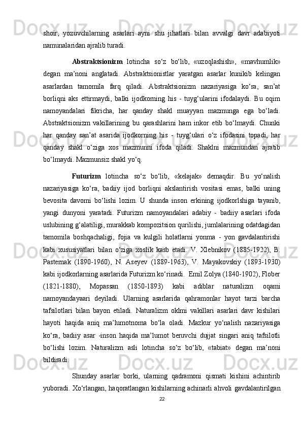 shoir,   yozuvchilarning   asarlari   ayni   shu   jihatlari   bilan   avvalgi   davr   adabiyoti
namunalaridan ajralib turadi.
Abstraktsionizm   lotincha   so‘z   bo‘lib,   «uzoqlashish»,   «mavhumlik»
degan   ma’noni   anglatadi.   Abstraktsionistlar   yaratgan   asarlar   kunikib   kelingan
asarlardan   tamomila   farq   qiladi.   Abstraktsionizm   nazariyasiga   ko‘ra,   san’at
borliqni   aks   ettirmaydi,   balki   ijodkorning   his   -   tuyg‘ularini   ifodalaydi.   Bu   oqim
namoyandalari   fikricha,   har   qanday   shakl   muayyan   mazmunga   ega   bo‘ladi.
Abstraktsionizm   vakillarining   bu   qarashlarini   ham   inkor   etib   bo‘lmaydi.   Chunki
har   qanday   san’at   asarida   ijodkorning   his   -   tuyg‘ulari   o‘z   ifodasini   topadi,   har
qanday   shakl   o‘ziga   xos   mazmunni   ifoda   qiladi.   Shaklni   mazmundan   ajratib
bo‘lmaydi. Mazmunsiz shakl yo‘q.
Futurizm   lotincha   so‘z   bo‘lib,   «kelajak»   demaqdir.   Bu   yo‘nalish
nazariyasiga   ko‘ra,   badiiy   ijod   borliqni   akslantirish   vositasi   emas,   balki   uning
bevosita   davomi   bo‘lishi   lozim.   U   shunda   inson   erkining   ijodkorlshiga   tayanib,
yangi   dunyoni   yaratadi.   Futurizm   namoyandalari   adabiy   -   badiiy   asarlari   ifoda
uslubining g‘alatiligi, murakkab kompozitsion qurilishi, jumlalarining odatdagidan
tamomila   boshqachaligi,   fojia   va   kulgili   holatlarni   yonma   -   yon   gavdalantirishi
kabi   xususiyatlari   bilan   o‘ziga   xoslik   kasb   etadi.   V.   Xlebnikov   (1885-1922),   B.
Pasternak   (1890-1960),   N.   Aseyev   (1889-1963),   V.   Mayakovskiy   (1893-1930)
kabi ijodkorlarning asarlarida Futurizm ko‘rinadi.  Emil Zolya (1840-1902), Flober
(1821-1880),   Mopassan   (1850-1893)   kabi   adiblar   naturalizm   oqami
namoyandayaari   deyiladi.   Ularning   asarlarida   qahramonlar   hayot   tarzi   barcha
tafsilotlari   bilan   bayon   etiladi.   Naturalizm   oklmi   vakillari   asarlari   davr   kishilari
hayoti   haqida   aniq   ma’lumotnoma   bo‘la   oladi.   Mazkur   yo‘nalish   nazariyasiga
ko‘ra,   badiiy   asar   -inson   haqida   ma’lumot   beruvchi   dujjat   singari   aniq   tafsilotli
bo‘lishi   lozim.   Naturalizm   asli   lotincha   so‘z   bo‘lib,   «tabiat»   degan   ma’noni
bildiradi.
Shunday   asarlar   borki,   ularning   qadramoni   qismati   kishini   achintirib
yuboradi. Xo‘rlangan, haqoratlangan kishilarning achinarli ahvoli gavdalantirilgan
22 