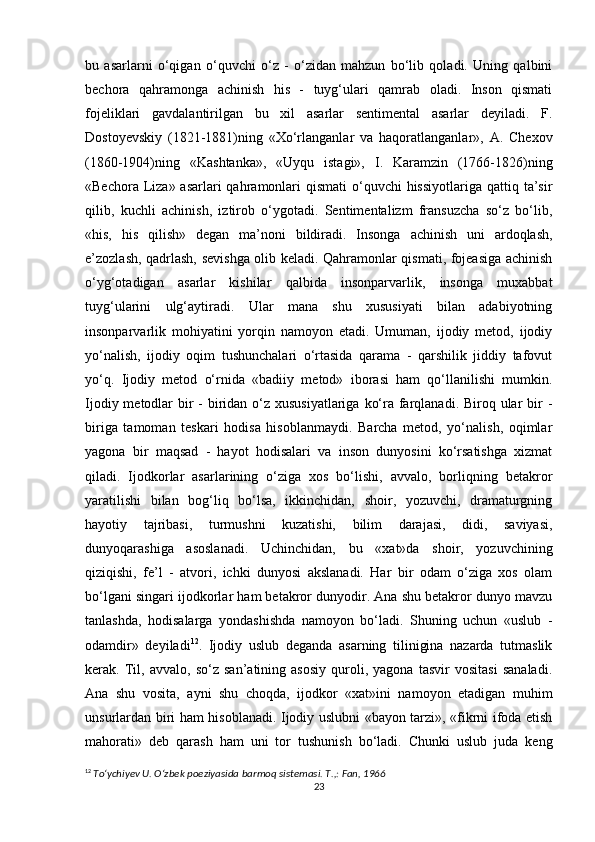 bu   asarlarni   o‘qigan   o‘quvchi   o‘z   -   o‘zidan   mahzun   bo‘lib   qoladi.   Uning   qalbini
bechora   qahramonga   achinish   his   -   tuyg‘ulari   qamrab   oladi.   Inson   qismati
fojeliklari   gavdalantirilgan   bu   xil   asarlar   sentimental   asarlar   deyiladi.   F.
Dostoyevskiy   (1821-1881)ning   «Xo‘rlanganlar   va   haqoratlanganlar»,   A.   Chexov
(1860-1904)ning   «Kashtanka»,   «Uyqu   istagi»,   I.   Karamzin   (1766-1826)ning
«Bechora Liza» asarlari  qahramonlari  qismati  o‘quvchi  hissiyotlariga  qattiq ta’sir
qilib,   kuchli   achinish,   iztirob   o‘ygotadi.   Sentimentalizm   fransuzcha   so‘z   bo‘lib,
«his,   his   qilish»   degan   ma’noni   bildiradi.   Insonga   achinish   uni   ardoqlash,
e’zozlash, qadrlash, sevishga olib keladi. Qahramonlar qismati, fojeasiga achinish
o‘yg‘otadigan   asarlar   kishilar   qalbida   insonparvarlik,   insonga   muxabbat
tuyg‘ularini   ulg‘aytiradi.   Ular   mana   shu   xususiyati   bilan   adabiyotning
insonparvarlik   mohiyatini   yorqin   namoyon   etadi.   Umuman,   ijodiy   metod,   ijodiy
yo‘nalish,   ijodiy   oqim   tushunchalari   o‘rtasida   qarama   -   qarshilik   jiddiy   tafovut
yo‘q.   Ijodiy   metod   o‘rnida   «badiiy   metod»   iborasi   ham   qo‘llanilishi   mumkin.
Ijodiy metodlar  bir  - biridan o‘z xususiyatlariga  ko‘ra farqlanadi. Biroq ular  bir  -
biriga   tamoman   teskari   hodisa   hisoblanmaydi.   Barcha   metod,   yo‘nalish,   oqimlar
yagona   bir   maqsad   -   hayot   hodisalari   va   inson   dunyosini   ko‘rsatishga   xizmat
qiladi.   Ijodkorlar   asarlarining   o‘ziga   xos   bo‘lishi,   avvalo,   borliqning   betakror
yaratilishi   bilan   bog‘liq   bo‘lsa,   ikkinchidan,   shoir,   yozuvchi,   dramaturgning
hayotiy   tajribasi,   turmushni   kuzatishi,   bilim   darajasi,   didi,   saviyasi,
dunyoqarashiga   asoslanadi.   Uchinchidan,   bu   «xat»da   shoir,   yozuvchining
qiziqishi,   fe’l   -   atvori,   ichki   dunyosi   akslanadi.   Har   bir   odam   o‘ziga   xos   olam
bo‘lgani singari ijodkorlar ham betakror dunyodir. Ana shu betakror dunyo mavzu
tanlashda,   hodisalarga   yondashishda   namoyon   bo‘ladi.   Shuning   uchun   «uslub   -
odamdir»   deyiladi 12
.   Ijodiy   uslub   deganda   asarning   tilinigina   nazarda   tutmaslik
kerak.   Til,   avvalo,   so‘z   san’atining   asosiy   quroli,   yagona   tasvir   vositasi   sanaladi.
Ana   shu   vosita,   ayni   shu   choqda,   ijodkor   «xat»ini   namoyon   etadigan   muhim
unsurlardan biri ham hisoblanadi. Ijodiy uslubni «bayon tarzi», «fikrni ifoda etish
mahorati»   deb   qarash   ham   uni   tor   tushunish   bo‘ladi.   Chunki   uslub   juda   keng
12
  To‘ychiyev U. O‘zbek poeziyasida barmoq sistemasi. T.,: Fan, 1966
23 