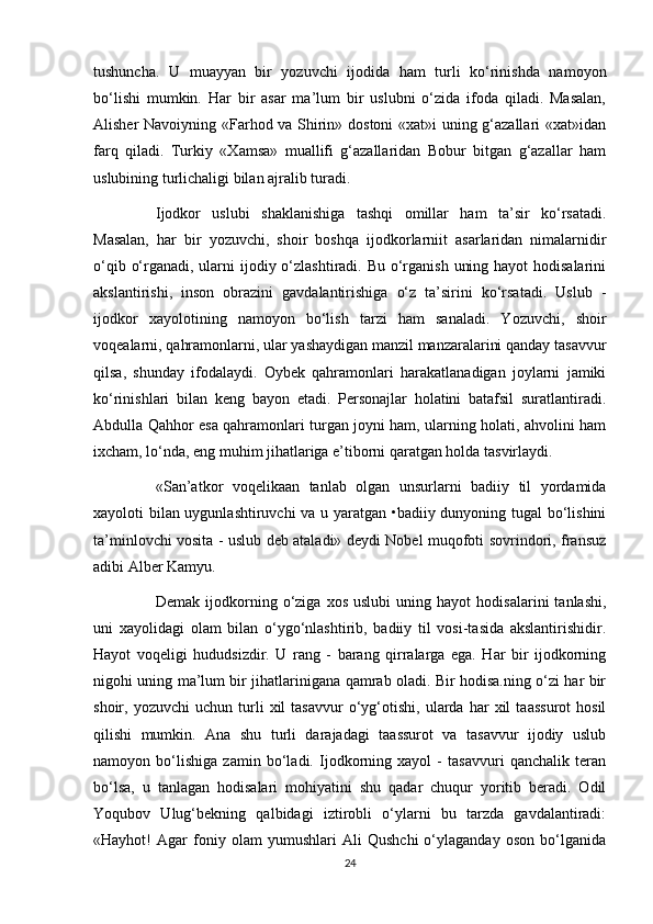 tushuncha.   U   muayyan   bir   yozuvchi   ijodida   ham   turli   ko‘rinishda   namoyon
bo‘lishi   mumkin.   Har   bir   asar   ma’lum   bir   uslubni   o‘zida   ifoda   qiladi.   Masalan,
Alisher Navoiyning «Farhod va Shirin» dostoni «xat»i uning g‘azallari «xat»idan
farq   qiladi.   Turkiy   «Xamsa»   muallifi   g‘azallaridan   Bobur   bitgan   g‘azallar   ham
uslubining turlichaligi bilan ajralib turadi.
Ijodkor   uslubi   shaklanishiga   tashqi   omillar   ham   ta’sir   ko‘rsatadi.
Masalan,   har   bir   yozuvchi,   shoir   boshqa   ijodkorlarniit   asarlaridan   nimalarnidir
o‘qib o‘rganadi, ularni  ijodiy o‘zlashtiradi. Bu o‘rganish  uning hayot  hodisalarini
akslantirishi,   inson   obrazini   gavdalantirishiga   o‘z   ta’sirini   ko‘rsatadi.   Uslub   -
ijodkor   xayolotining   namoyon   bo‘lish   tarzi   ham   sanaladi.   Yozuvchi,   shoir
voqealarni, qahramonlarni, ular yashaydigan manzil manzaralarini qanday tasavvur
qilsa,   shunday   ifodalaydi.   Oybek   qahramonlari   harakatlanadigan   joylarni   jamiki
ko‘rinishlari   bilan   keng   bayon   etadi.   Personajlar   holatini   batafsil   suratlantiradi.
Abdulla Qahhor esa qahramonlari turgan joyni ham, ularning holati, ahvolini ham
ixcham, lo‘nda, eng muhim jihatlariga e’tiborni qaratgan holda tasvirlaydi.
«San’atkor   voqelikaan   tanlab   olgan   unsurlarni   badiiy   til   yordamida
xayoloti bilan uygunlashtiruvchi va u yaratgan •badiiy dunyoning tugal bo‘lishini
ta’minlovchi vosita - uslub deb ataladi» deydi Nobel muqofoti sovrindori, fransuz
adibi Alber Kamyu. 
Demak   ijodkorning  o‘ziga   xos   uslubi   uning  hayot   hodisalarini   tanlashi,
uni   xayolidagi   olam   bilan   o‘ygo‘nlashtirib,   badiiy   til   vosi-tasida   akslantirishidir.
Hayot   voqeligi   hududsizdir.   U   rang   -   barang   qirralarga   ega.   Har   bir   ijodkorning
nigohi uning ma’lum bir jihatlarinigana qamrab oladi. Bir hodisa.ning o‘zi har bir
shoir,  yozuvchi   uchun   turli   xil   tasavvur   o‘yg‘otishi,   ularda   har   xil   taassurot   hosil
qilishi   mumkin.   Ana   shu   turli   darajadagi   taassurot   va   tasavvur   ijodiy   uslub
namoyon   bo‘lishiga   zamin   bo‘ladi.   Ijodkorning   xayol   -   tasavvuri   qanchalik   teran
bo‘lsa,   u   tanlagan   hodisalari   mohiyatini   shu   qadar   chuqur   yoritib   beradi.   Odil
Yoqubov   Ulug‘bekning   qalbidagi   iztirobli   o‘ylarni   bu   tarzda   gavdalantiradi:
«Hayhot!   Agar   foniy   olam   yumushlari   Ali   Qushchi   o‘ylaganday   oson   bo‘lganida
24 